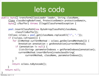 lets code
public byte[] transform(ClassLoader loader, String className,
	 	 Class classBeingRedefined, ProtectionDomain protectionDomain,
	 	 byte[] cfbuffer) throws IllegalClassFormatException {
	 	 pool.insertClassPath(new ByteArrayClassPath(className,
	 	 	 	 classfileBuffer));
	 	 CtClass cclass = pool.get(className.replaceAll("/", "."));
if (!cclass.isFrozen()) {
	 for (CtMethod currentMethod : cclass.getDeclaredMethods()) {
Annotation annotation = getAnnotation(currentMethod);
	 	 	 	 if (annotation != null) {
	 	 	 	 	 List<String> parameterIndexes = getParamIndexes(annotation);
currentMethod.insertBefore(createJavaString(
	 	 	 	 	 currentMethod, className, parameterIndexes));
	 	 	 	 }
	 	 }
return cclass.toBytecode();
}
	 return null;
}
Wednesday, June 11, 14
 