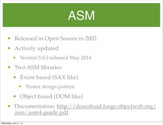 ASM
• Released in Open Source in 2002
• Actively updated
• Version 5.0.3 released May 2014
• Two ASM libraries
• Event based (SAX like)
• Visitor design pattern
• Object based (DOM like)
• Documentation: http://download.forge.objectweb.org/
asm/asm4-guide.pdf
Wednesday, June 11, 14
 