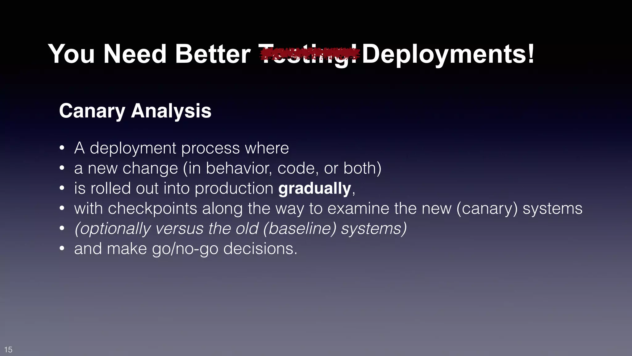 You Need Better Testing!Deployments! 
Canary Analysis 
• A deployment process where 
• a new change (in behavior, code, or both) 
• is rolled out into production gradually, 
• with checkpoints along the way to examine the new (canary) systems 
• (optionally versus the old (baseline) systems) 
• and make go/no-go decisions. 
15 
 