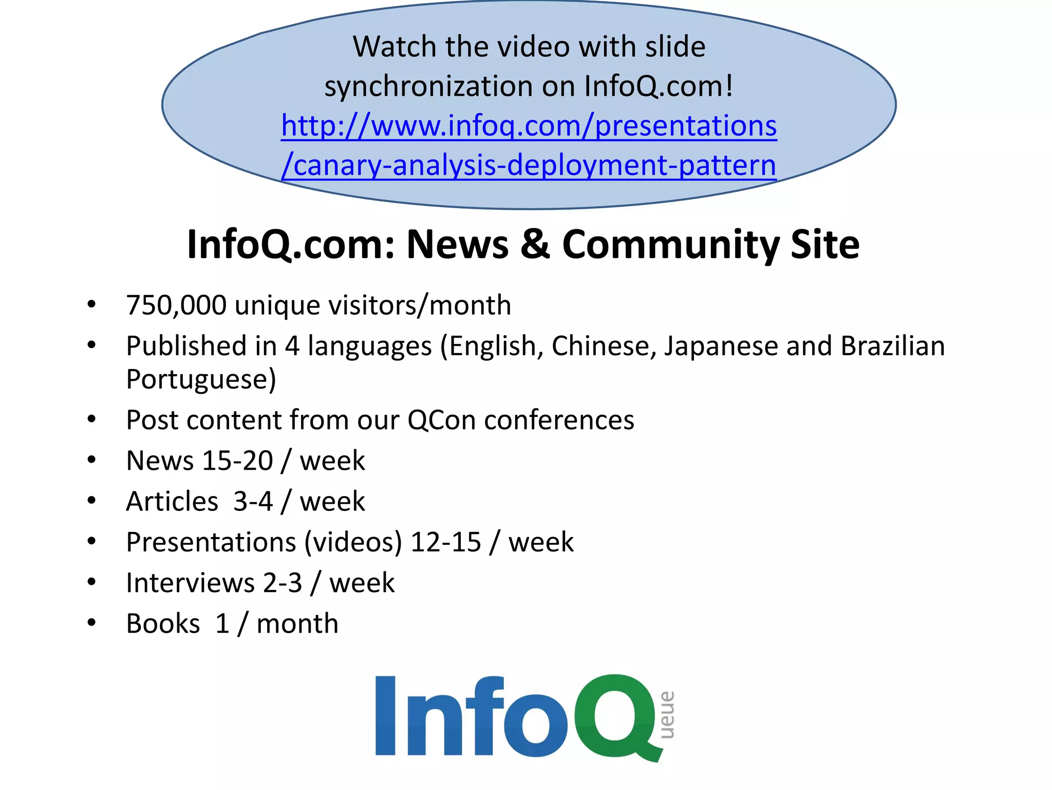 Watch the video with slide 
synchronization on InfoQ.com! 
http://www.infoq.com/presentations 
/canary-analysis-deployment-pattern 
InfoQ.com: News & Community Site 
• 750,000 unique visitors/month 
• Published in 4 languages (English, Chinese, Japanese and Brazilian 
Portuguese) 
• Post content from our QCon conferences 
• News 15-20 / week 
• Articles 3-4 / week 
• Presentations (videos) 12-15 / week 
• Interviews 2-3 / week 
• Books 1 / month 
 