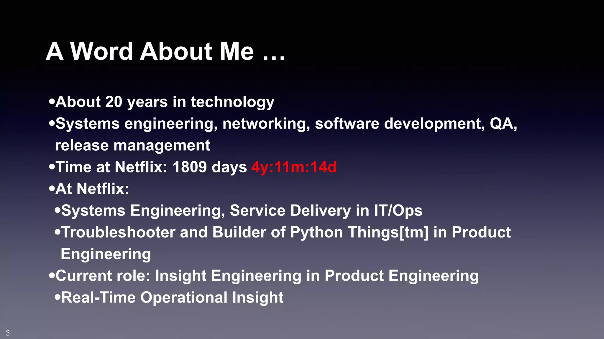 A Word About Me … 
•About 20 years in technology 
•Systems engineering, networking, software development, QA, 
release management 
•Time at Netflix: 1809 days 
4y:11m:14d 
•At Netflix: 
•Systems Engineering, Service Delivery in IT/Ops 
•Troubleshooter and Builder of Python Things[tm] in Product 
Engineering 
•Current role: Insight Engineering in Product Engineering 
•Real-Time Operational Insight 
3 
 
