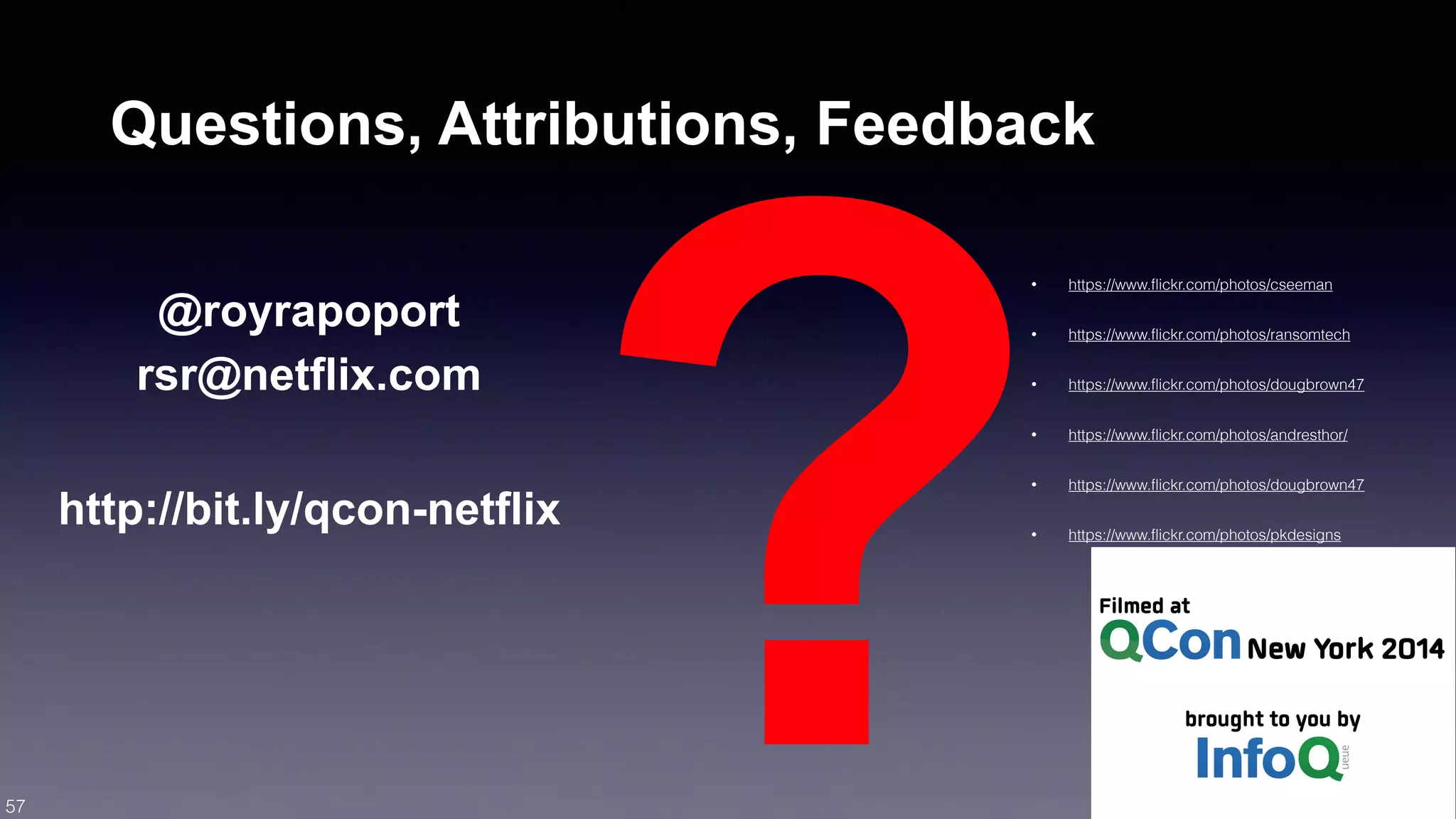 http://bit.ly/qcon-netflix? 57 
Questions, Attributions, Feedback 
• https://www.flickr.com/photos/cseeman 
• https://www.flickr.com/photos/ransomtech 
• https://www.flickr.com/photos/dougbrown47 
• https://www.flickr.com/photos/andresthor/ 
• https://www.flickr.com/photos/dougbrown47 
• https://www.flickr.com/photos/pkdesigns 
@royrapoport 
rsr@netflix.com 
 