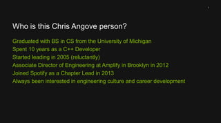 1 
Who is this Chris Angove person? 
Graduated with BS in CS from the University of Michigan 
Spent 10 years as a C++ Developer 
Started leading in 2005 (reluctantly) 
Associate Director of Engineering at Amplify in Brooklyn in 2012 
Joined Spotify as a Chapter Lead in 2013 
Always been interested in engineering culture and career development 
 