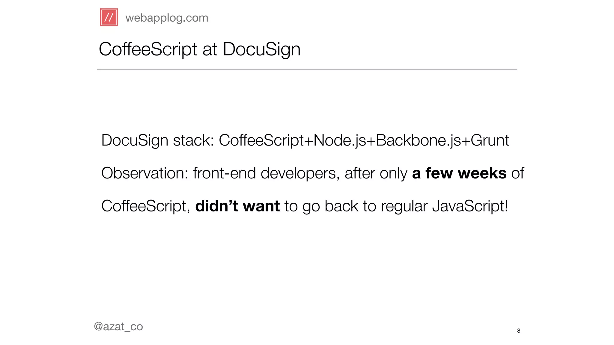 webapplog.com 
CoffeeScript at DocuSign 
DocuSign stack: CoffeeScript+Node.js+Backbone.js+Grunt 
Observation: front-end developers, after only a few weeks of 
CoffeeScript, didn’t want to go back to regular JavaScript! 
@azat_co 
8 
 