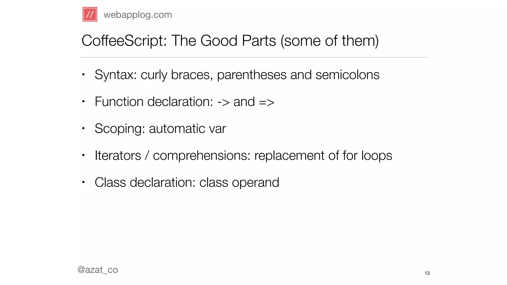 webapplog.com 
CoffeeScript: The Good Parts (some of them) 
• Syntax: curly braces, parentheses and semicolons 
• Function declaration: -> and => 
• Scoping: automatic var 
• Iterators / comprehensions: replacement of for loops 
• Class declaration: class operand 
@azat_co 
13 
 