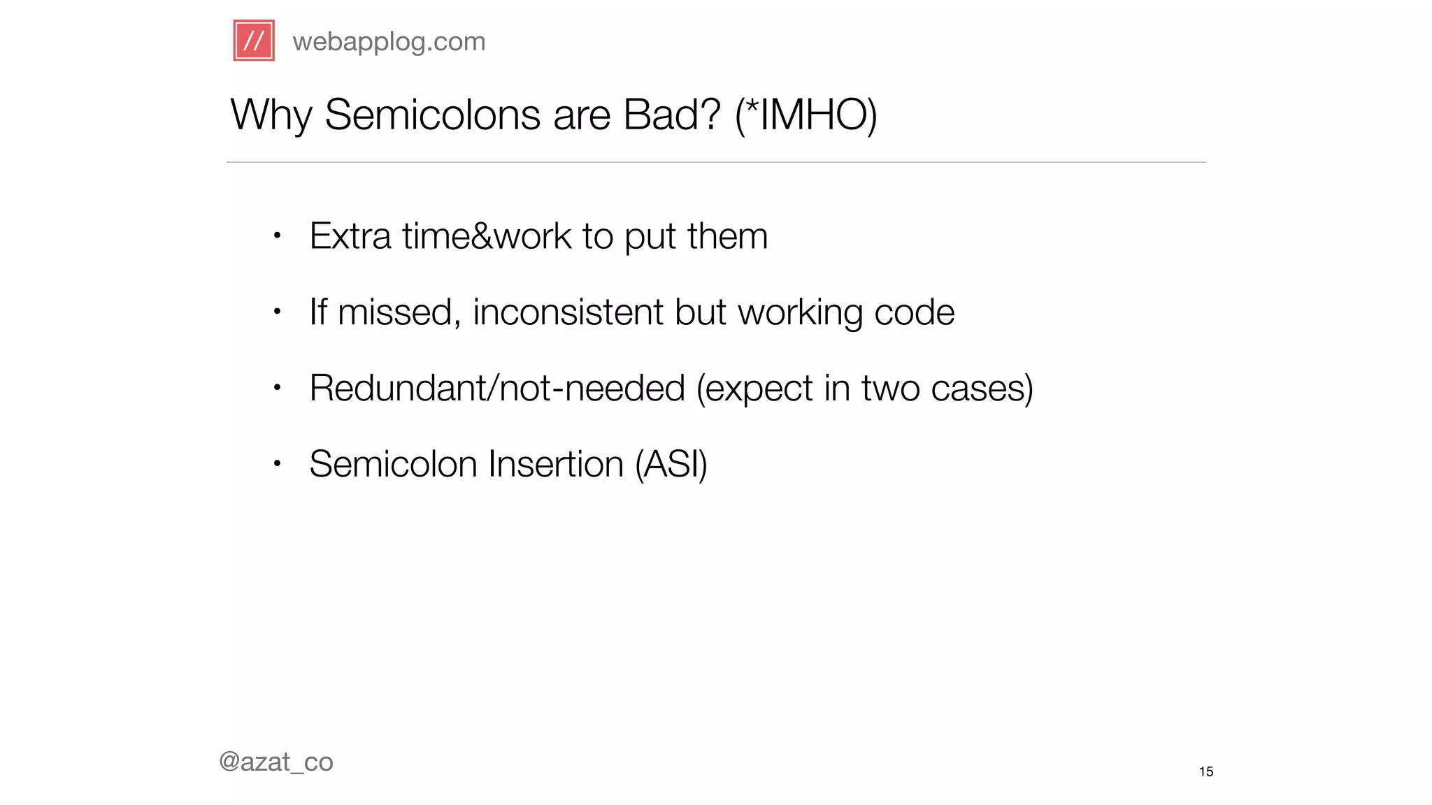 webapplog.com 
Why Semicolons are Bad? (*IMHO) 
• Extra time&work to put them 
• If missed, inconsistent but working code 
• Redundant/not-needed (expect in two cases) 
• Semicolon Insertion (ASI) 
@azat_co 
15 
 