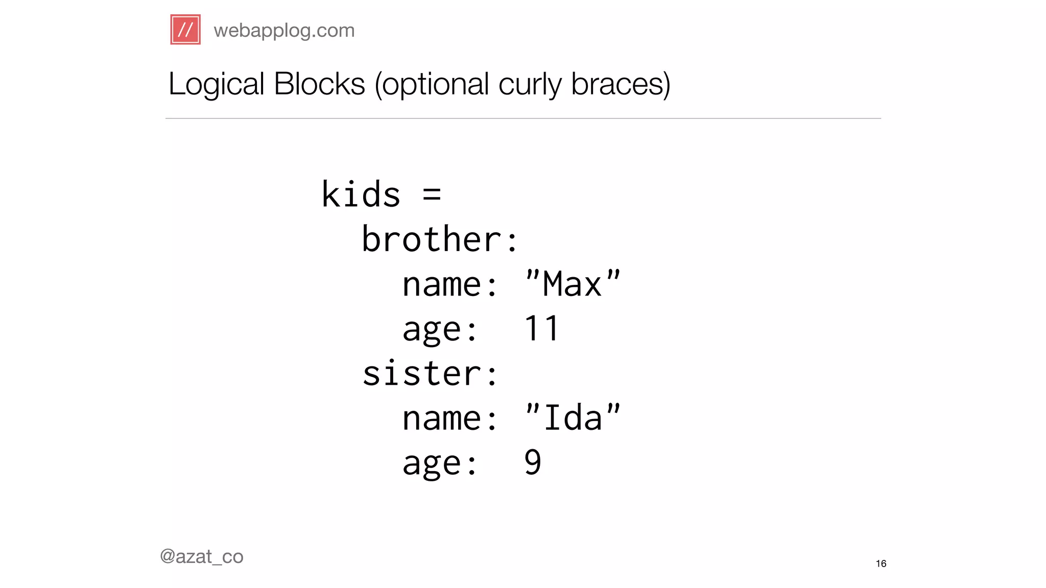 webapplog.com 
Logical Blocks (optional curly braces) 
@azat_co 
kids = 
brother: 
name: "Max" 
age: 11 
sister: 
name: "Ida" 
age: 9 
16 
 