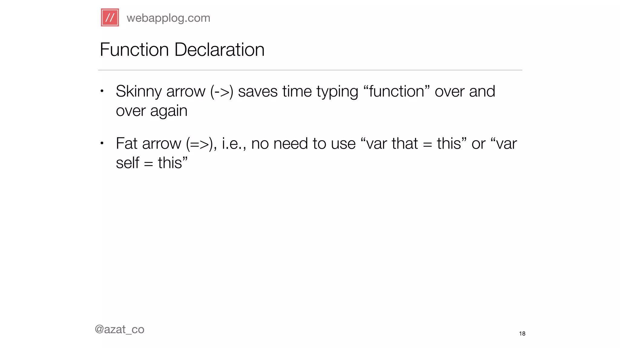webapplog.com 
Function Declaration 
• Skinny arrow (->) saves time typing “function” over and 
over again 
• Fat arrow (=>), i.e., no need to use “var that = this” or “var 
self = this” 
@azat_co 
18 
 