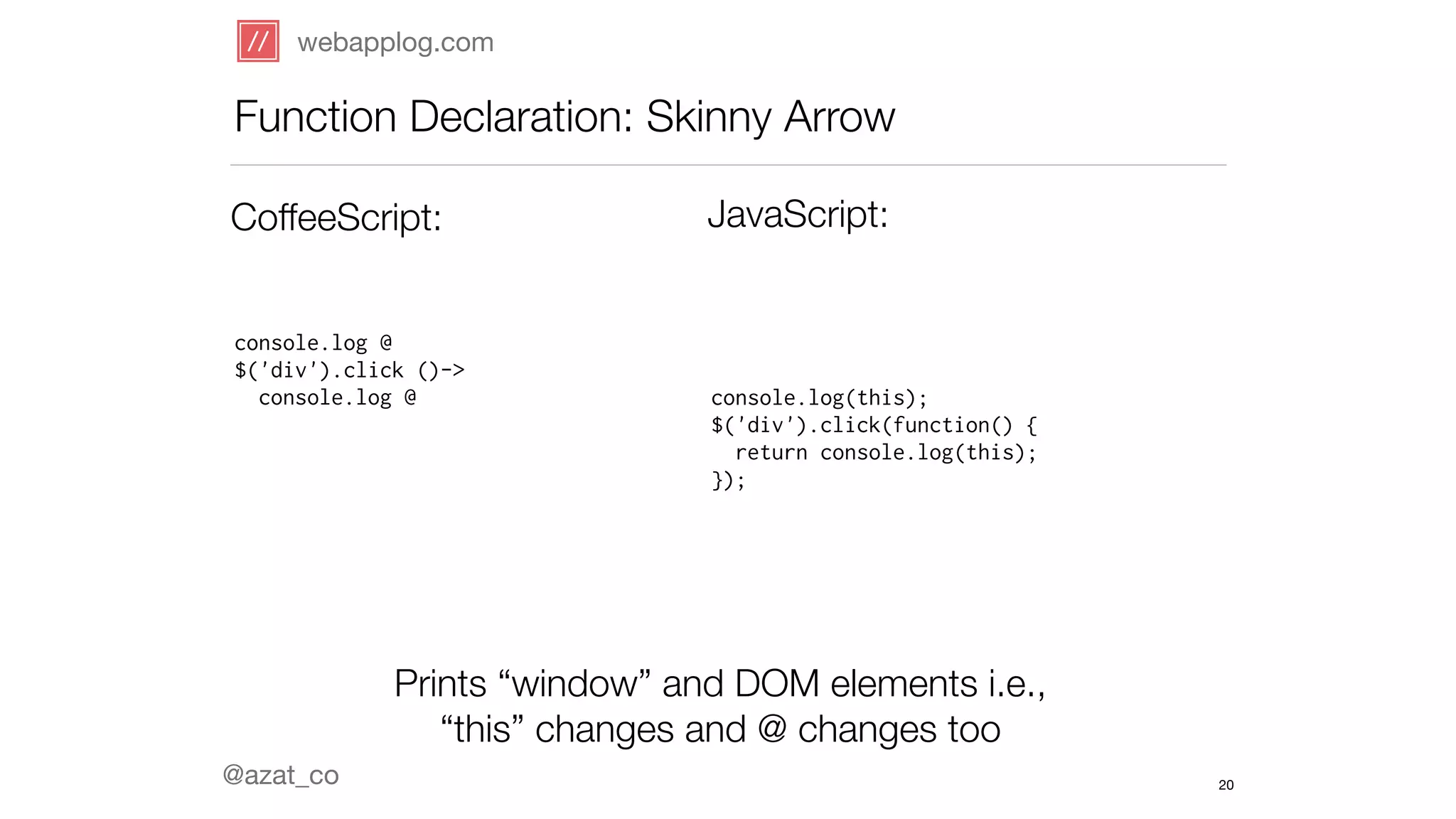 webapplog.com 
Function Declaration: Skinny Arrow 
CoffeeScript: JavaScript: 
console.log @ 
$('div').click ()-> 
console.log @ console.log(this); 
@azat_co 
$('div').click(function() { 
return console.log(this); 
}); 
Prints “window” and DOM elements i.e., 
“this” changes and @ changes too 
20 
 