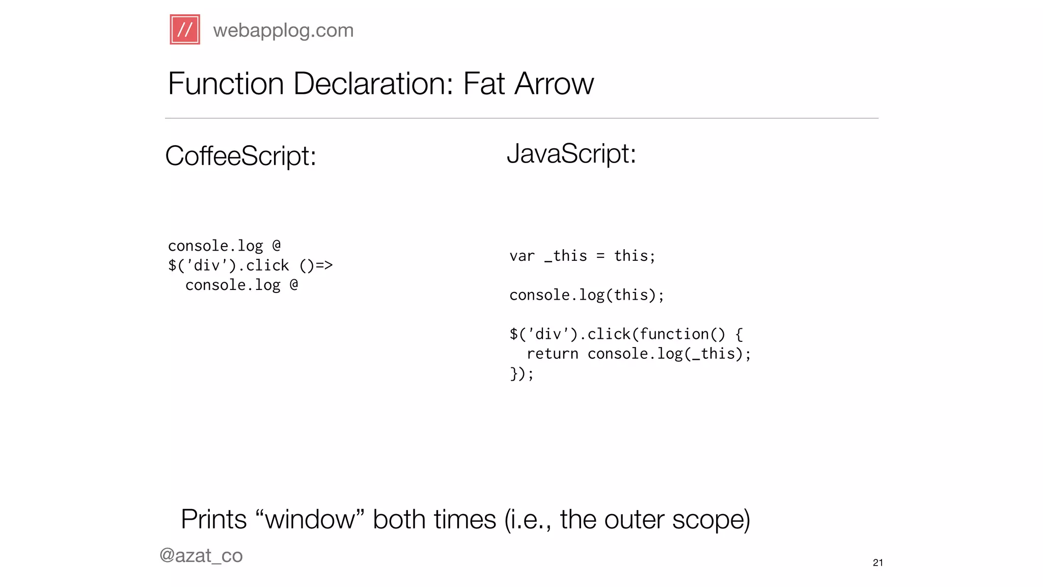 webapplog.com 
Function Declaration: Fat Arrow 
CoffeeScript: JavaScript: 
console.log @ 
$('div').click ()=> 
console.log @ 
@azat_co 
var _this = this; 
! 
console.log(this); 
! 
$('div').click(function() { 
return console.log(_this); 
}); 
Prints “window” both times (i.e., the outer scope) 
21 
 