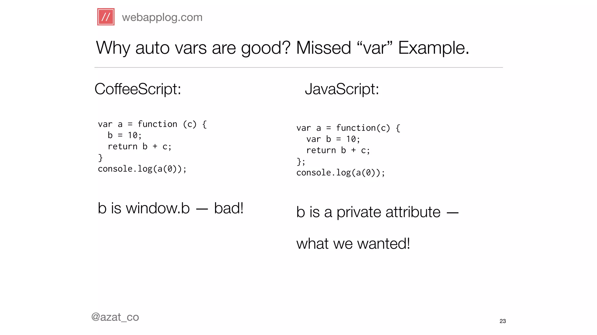 webapplog.com 
Why auto vars are good? Missed “var” Example. 
CoffeeScript: JavaScript: 
var a = function (c) { 
b = 10; 
return b + c; 
} 
console.log(a(0)); 
! 
b is window.b — bad! 
@azat_co 
var a = function(c) { 
var b = 10; 
return b + c; 
}; 
console.log(a(0)); 
! 
b is a private attribute — 
what we wanted! 
23 
 