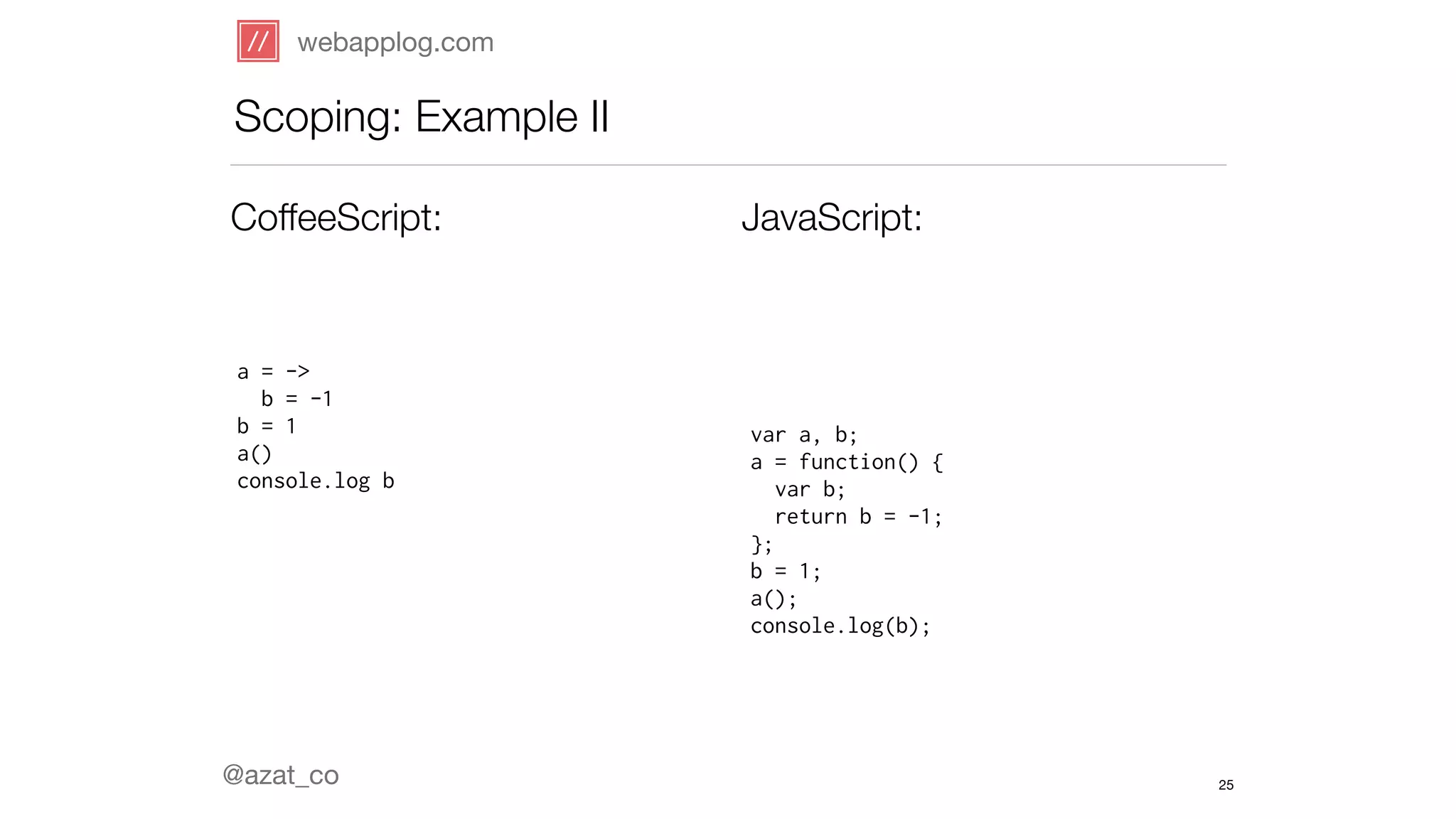 webapplog.com 
Scoping: Example II 
CoffeeScript: JavaScript: 
a = -> 
b = -1 
b = 1 
a() 
console.log b 
@azat_co 
var a, b; 
a = function() { 
var b; 
return b = -1; 
}; 
b = 1; 
a(); 
console.log(b); 
25 
 