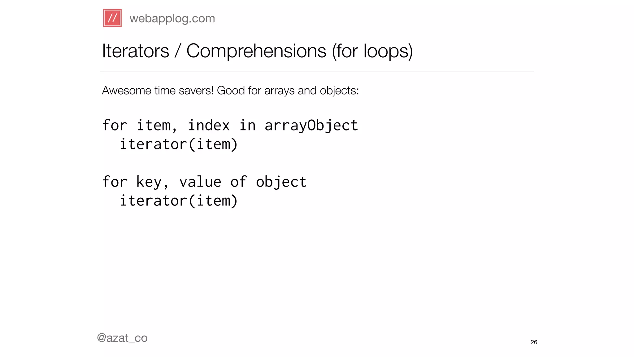webapplog.com 
Iterators / Comprehensions (for loops) 
Awesome time savers! Good for arrays and objects: 
! 
for item, index in arrayObject 
iterator(item) 
! 
for key, value of object 
iterator(item) 
! 
! 
! 
! 
! 
@azat_co 
26 
 