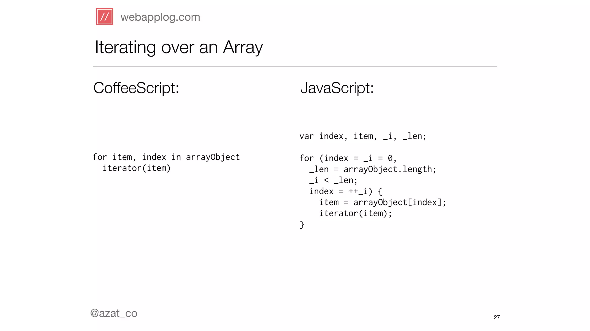 webapplog.com 
Iterating over an Array 
CoffeeScript: JavaScript: 
for item, index in arrayObject 
iterator(item) 
@azat_co 
var index, item, _i, _len; 
! 
for (index = _i = 0, 
_len = arrayObject.length; 
_i < _len; 
index = ++_i) { 
item = arrayObject[index]; 
iterator(item); 
} 
27 
 