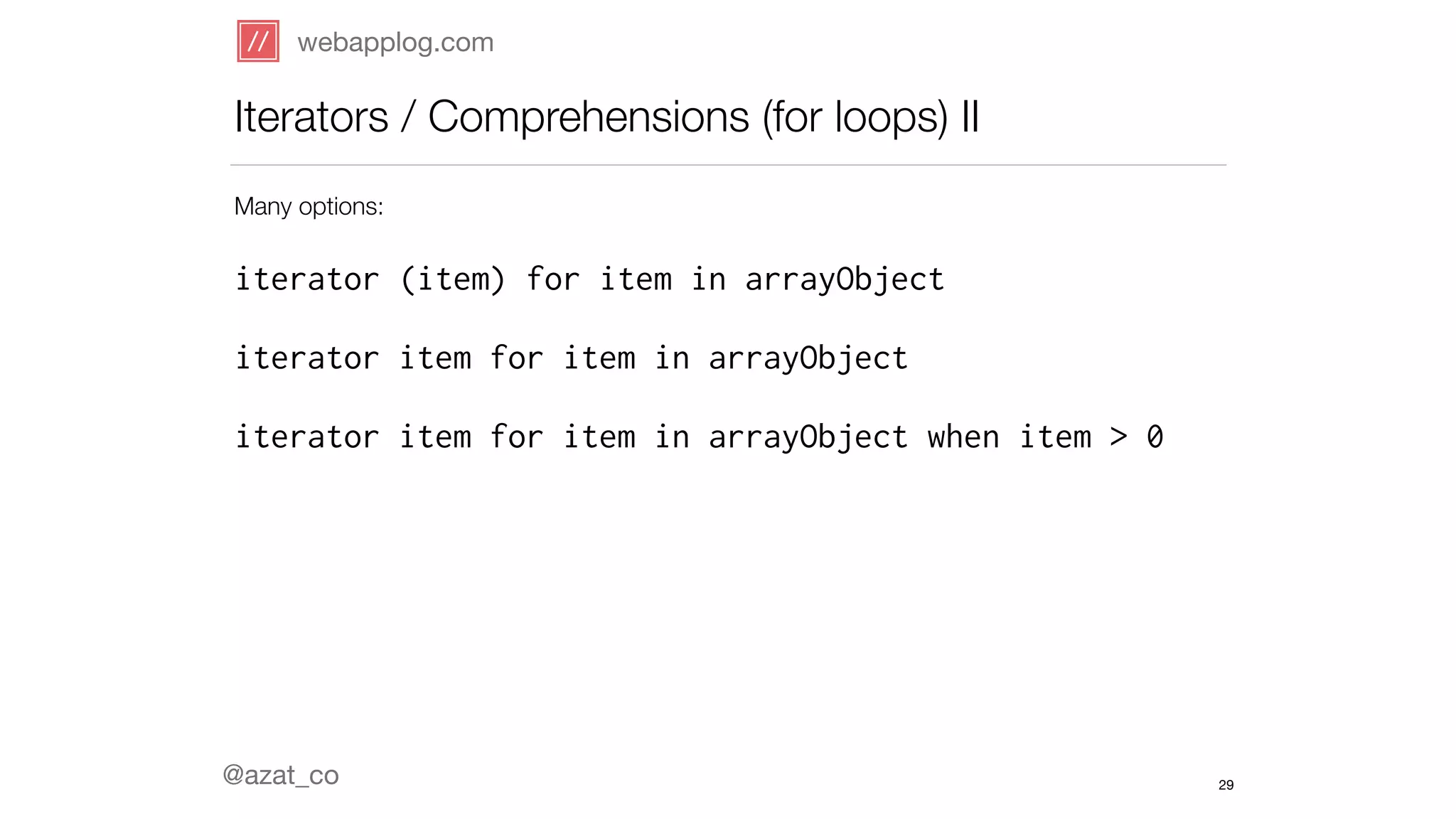webapplog.com 
Iterators / Comprehensions (for loops) II 
Many options: 
! 
iterator (item) for item in arrayObject 
! 
iterator item for item in arrayObject 
! 
iterator item for item in arrayObject when item > 0 
! 
! 
! 
! 
! 
! 
@azat_co 
29 
 