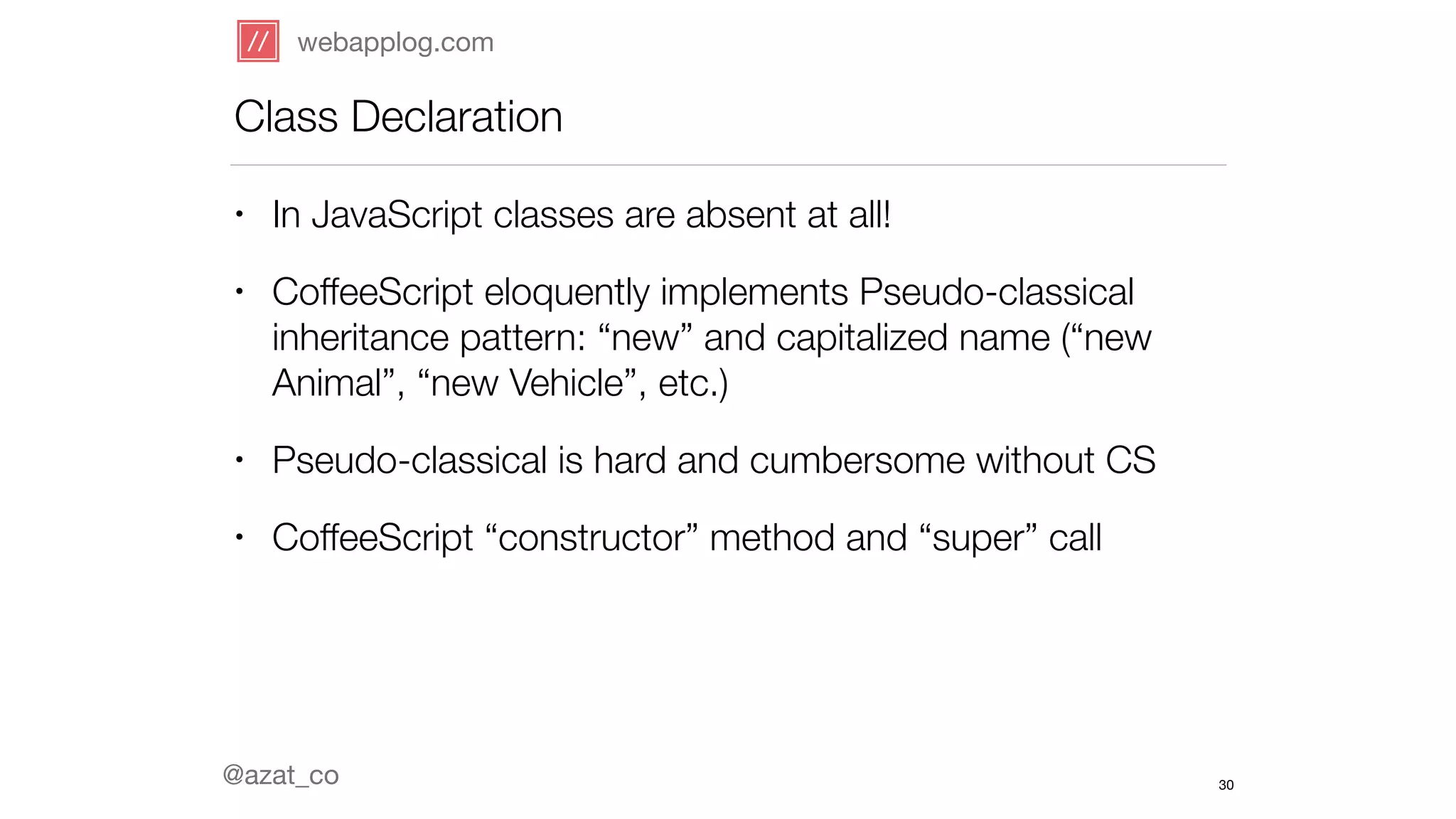 webapplog.com 
Class Declaration 
• In JavaScript classes are absent at all! 
• CoffeeScript eloquently implements Pseudo-classical 
inheritance pattern: “new” and capitalized name (“new 
Animal”, “new Vehicle”, etc.) 
• Pseudo-classical is hard and cumbersome without CS 
• CoffeeScript “constructor” method and “super” call 
@azat_co 
30 
 