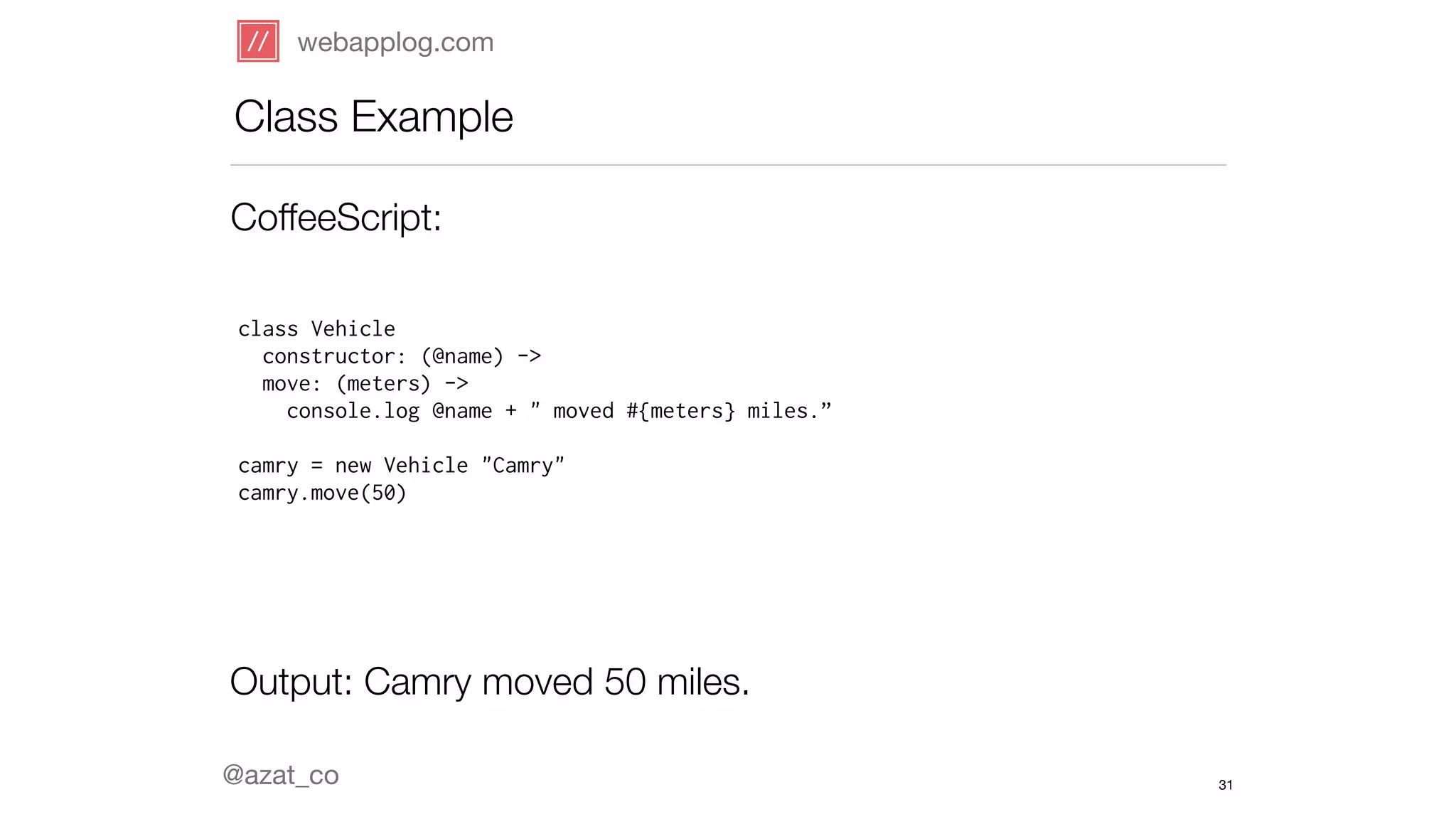 webapplog.com 
Class Example 
CoffeeScript: 
class Vehicle 
constructor: (@name) -> 
move: (meters) -> 
console.log @name + " moved #{meters} miles.” 
! 
camry = new Vehicle "Camry" 
camry.move(50) 
Output: Camry moved 50 miles. 
@azat_co 
31 
 
