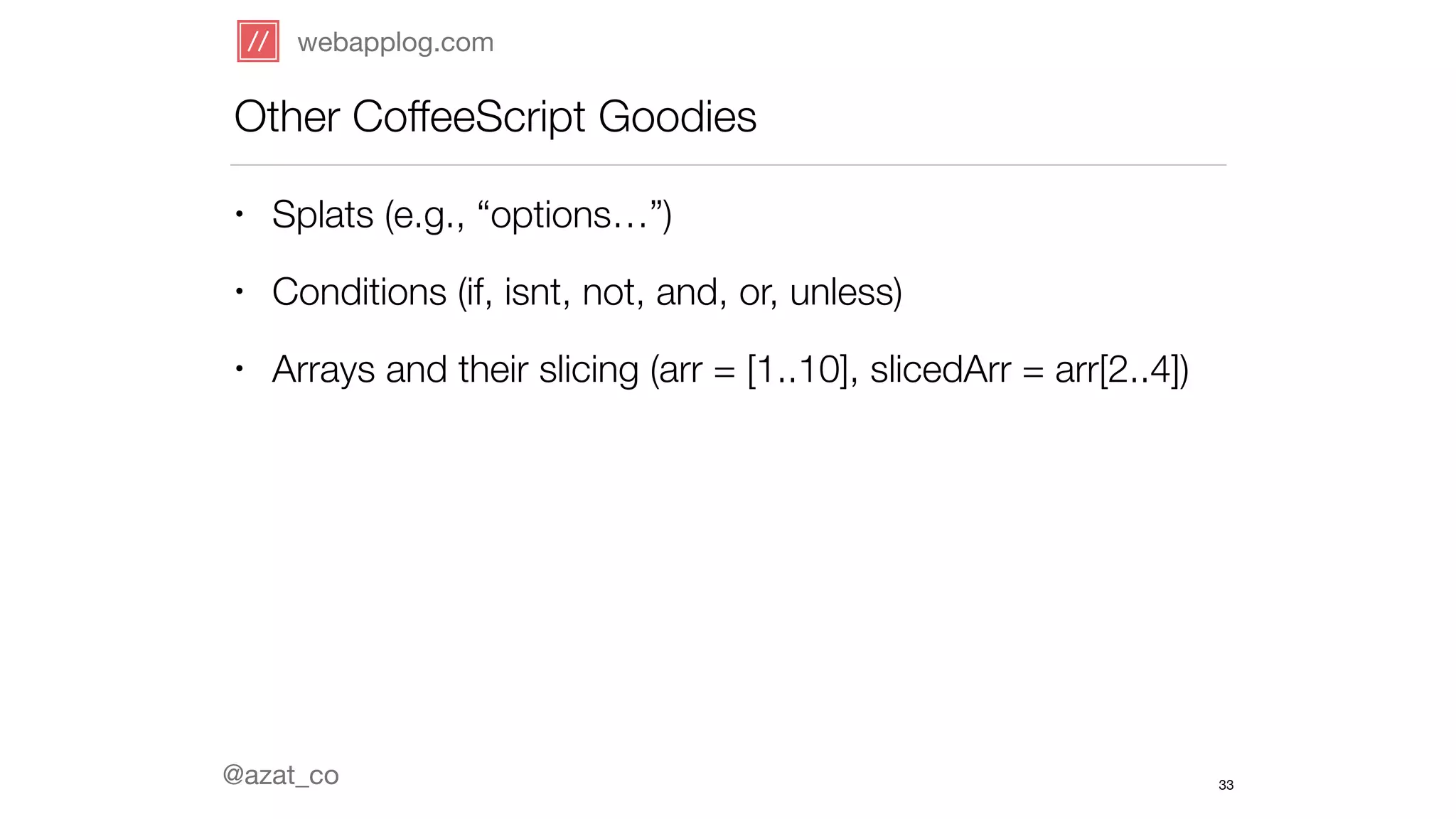 webapplog.com 
Other CoffeeScript Goodies 
• Splats (e.g., “options…”) 
• Conditions (if, isnt, not, and, or, unless) 
• Arrays and their slicing (arr = [1..10], slicedArr = arr[2..4]) 
@azat_co 
33 
 
