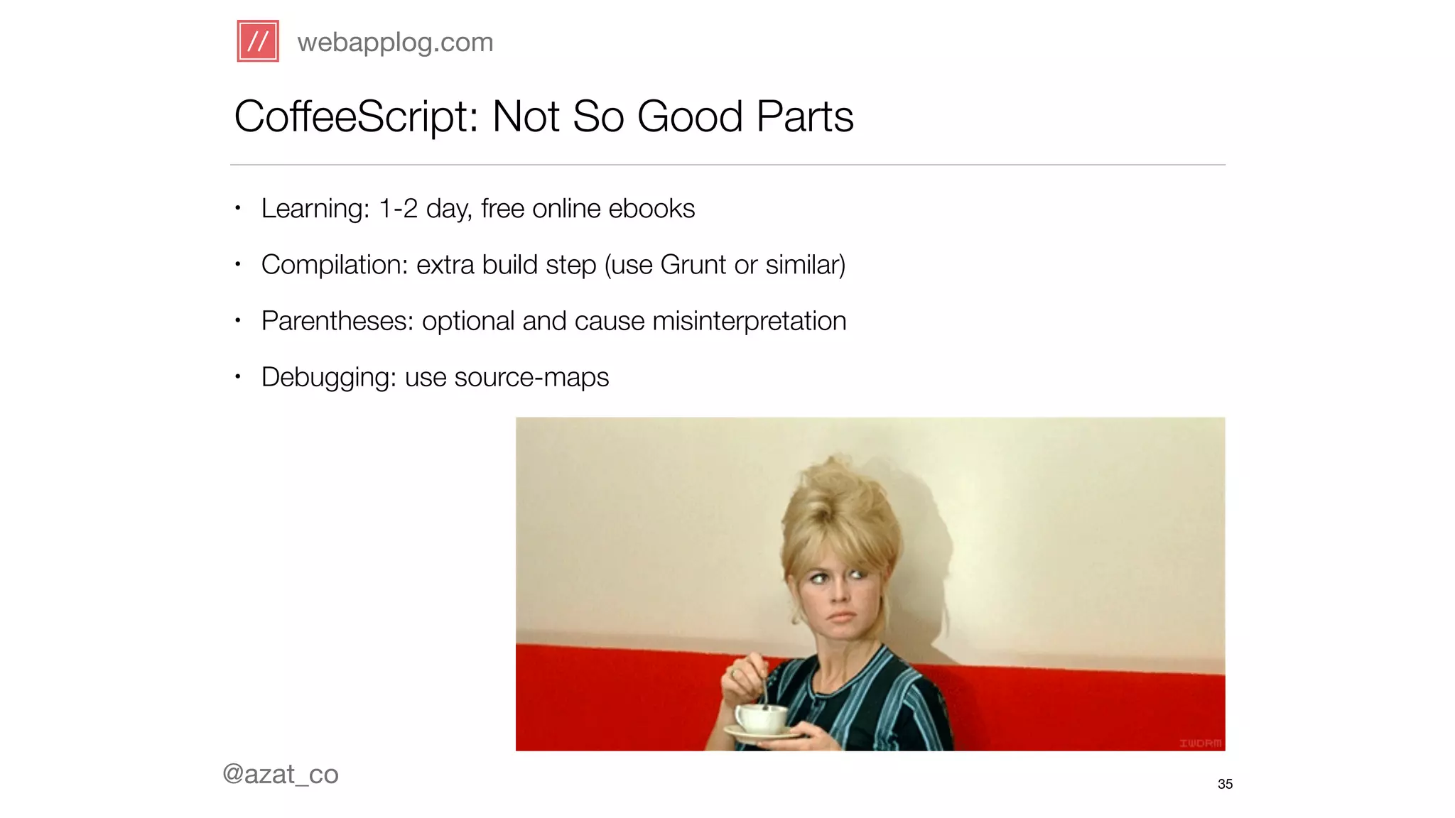 webapplog.com 
CoffeeScript: Not So Good Parts 
• Learning: 1-2 day, free online ebooks 
• Compilation: extra build step (use Grunt or similar) 
• Parentheses: optional and cause misinterpretation 
• Debugging: use source-maps 
@azat_co 
35 
 