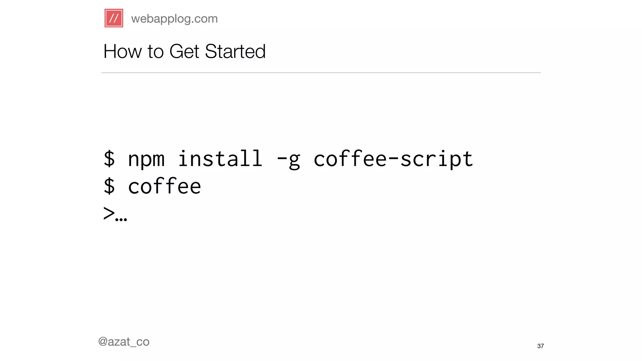 webapplog.com 
How to Get Started 
$ npm install -g coffee-script 
$ coffee 
>… 
@azat_co 
37 
 