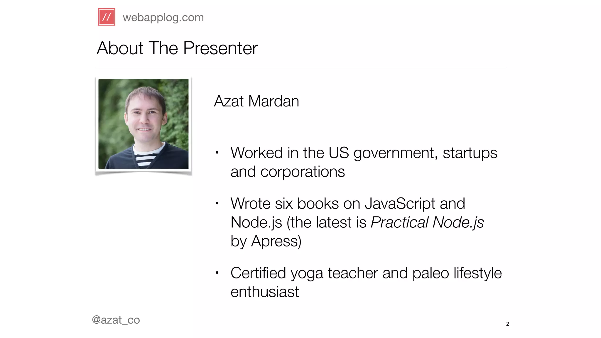 webapplog.com 
About The Presenter 
@azat_co 
Azat Mardan 
• Worked in the US government, startups 
and corporations 
• Wrote six books on JavaScript and 
Node.js (the latest is Practical Node.js 
by Apress) 
• Certified yoga teacher and paleo lifestyle 
enthusiast 
2 
 