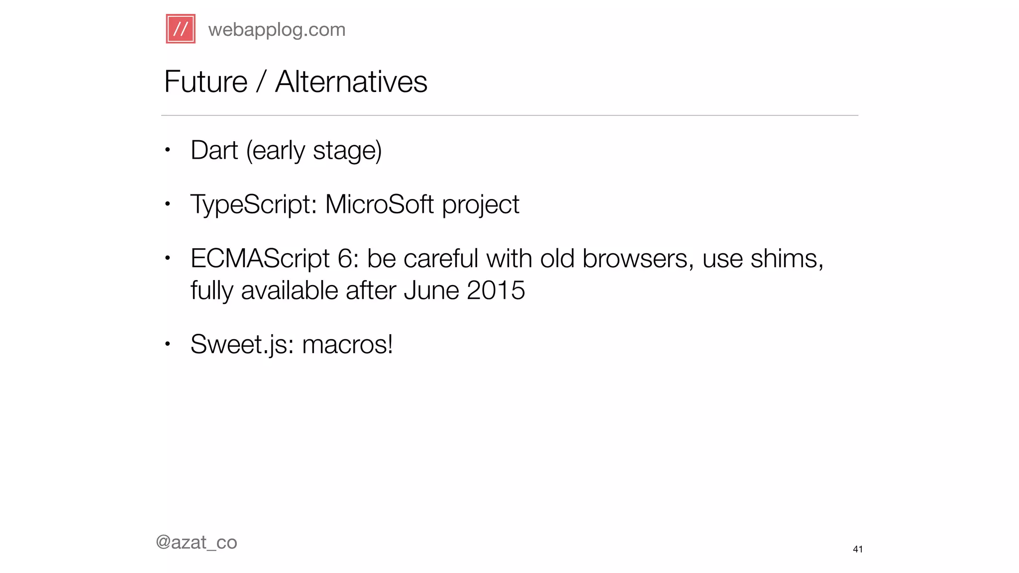 webapplog.com 
Future / Alternatives 
@azat_co 
41 
• Dart (early stage) 
• TypeScript: MicroSoft project 
• ECMAScript 6: be careful with old browsers, use shims, 
fully available after June 2015 
• Sweet.js: macros! 
 