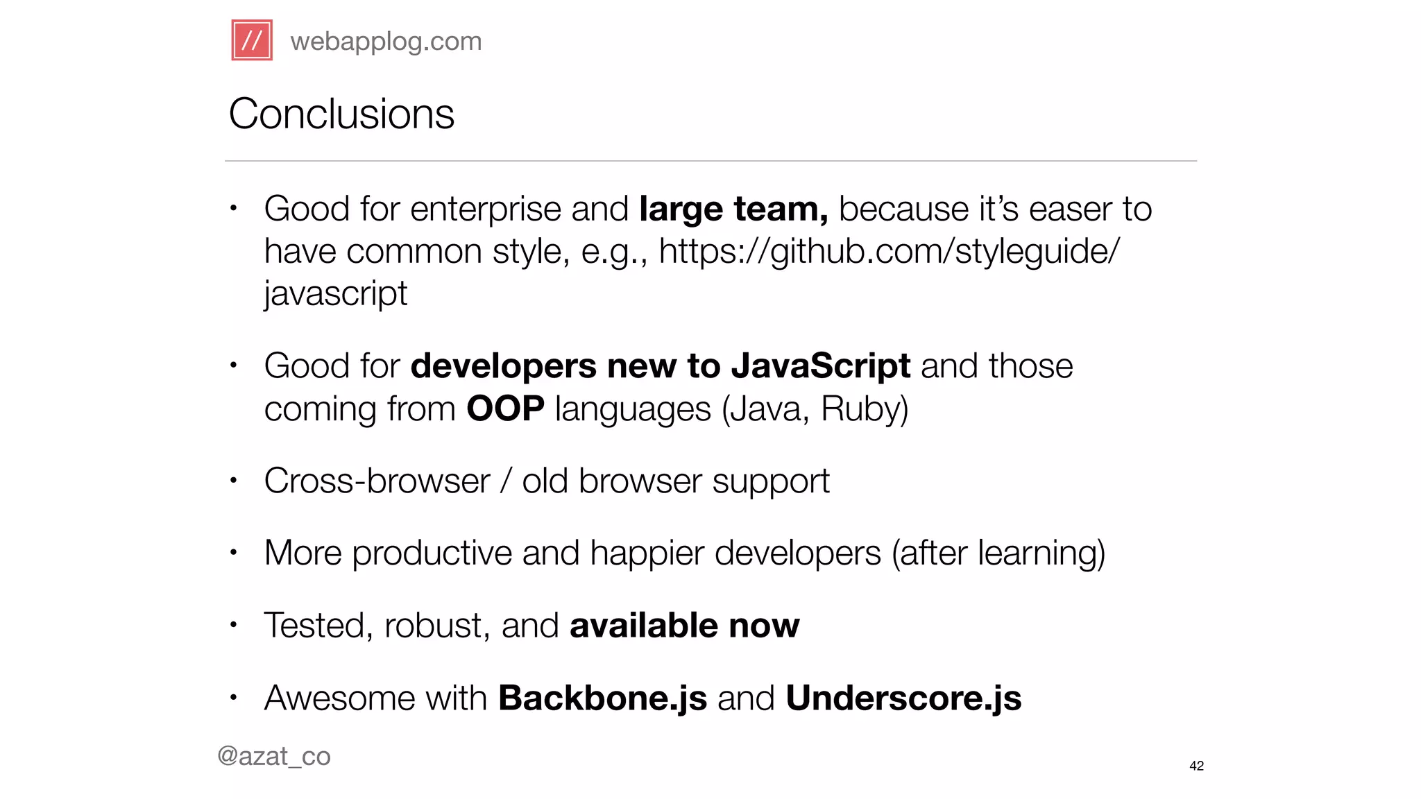 webapplog.com 
Conclusions 
@azat_co 
42 
• Good for enterprise and large team, because it’s easer to 
have common style, e.g., https://github.com/styleguide/ 
javascript 
• Good for developers new to JavaScript and those 
coming from OOP languages (Java, Ruby) 
• Cross-browser / old browser support 
• More productive and happier developers (after learning) 
• Tested, robust, and available now 
• Awesome with Backbone.js and Underscore.js 
 