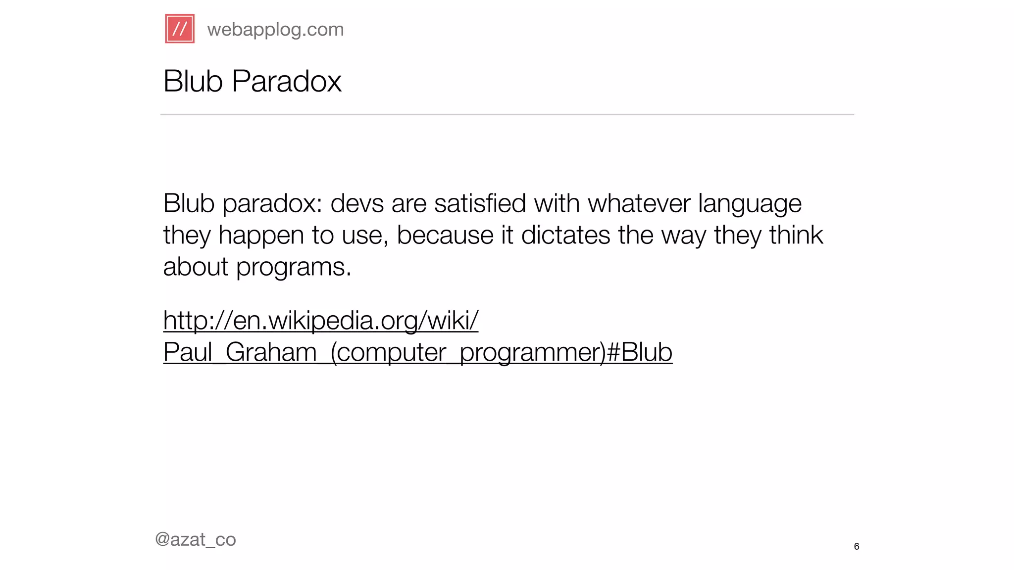 webapplog.com 
Blub Paradox 
@azat_co 
6 
! 
Blub paradox: devs are satisfied with whatever language 
they happen to use, because it dictates the way they think 
about programs. 
http://en.wikipedia.org/wiki/ 
Paul_Graham_(computer_programmer)#Blub 
 