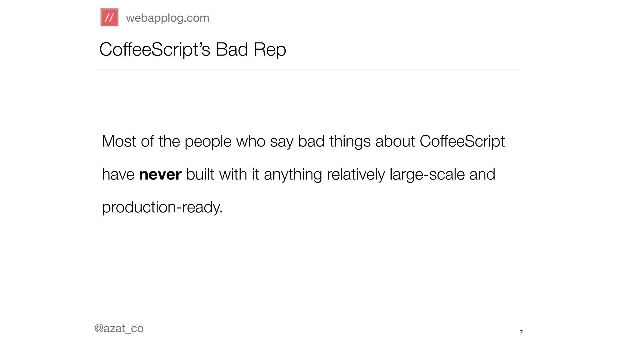 webapplog.com 
CoffeeScript’s Bad Rep 
Most of the people who say bad things about CoffeeScript 
have never built with it anything relatively large-scale and 
production-ready. 
@azat_co 
7 
 