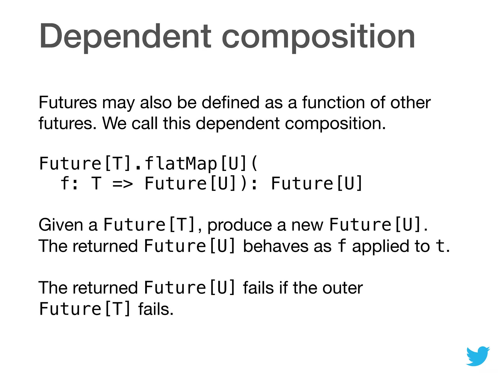 Dependent composition
Futures may also be deﬁned as a function of other
futures. We call this dependent composition.

Future[T].flatMap[U]( 
f: T => Future[U]): Future[U]
Given a Future[T], produce a new Future[U].
The returned Future[U] behaves as f applied to t.

The returned Future[U] fails if the outer
Future[T] fails.
 