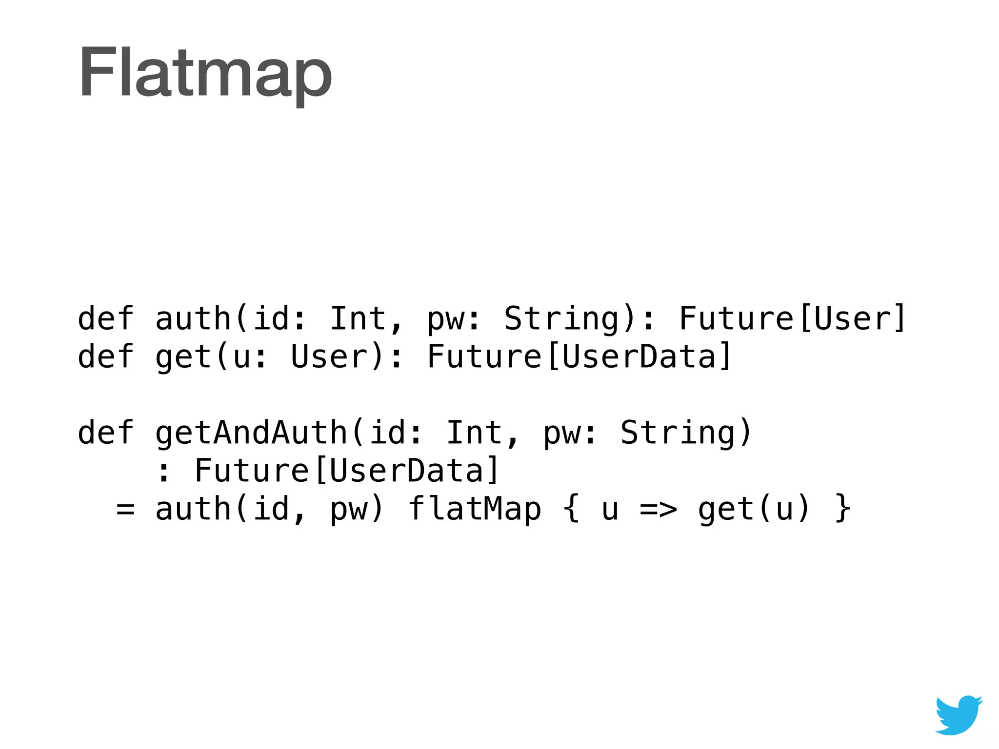 Flatmap
def auth(id: Int, pw: String): Future[User] 
def get(u: User): Future[UserData] 
 
def getAndAuth(id: Int, pw: String) 
: Future[UserData] 
= auth(id, pw) flatMap { u => get(u) }
 