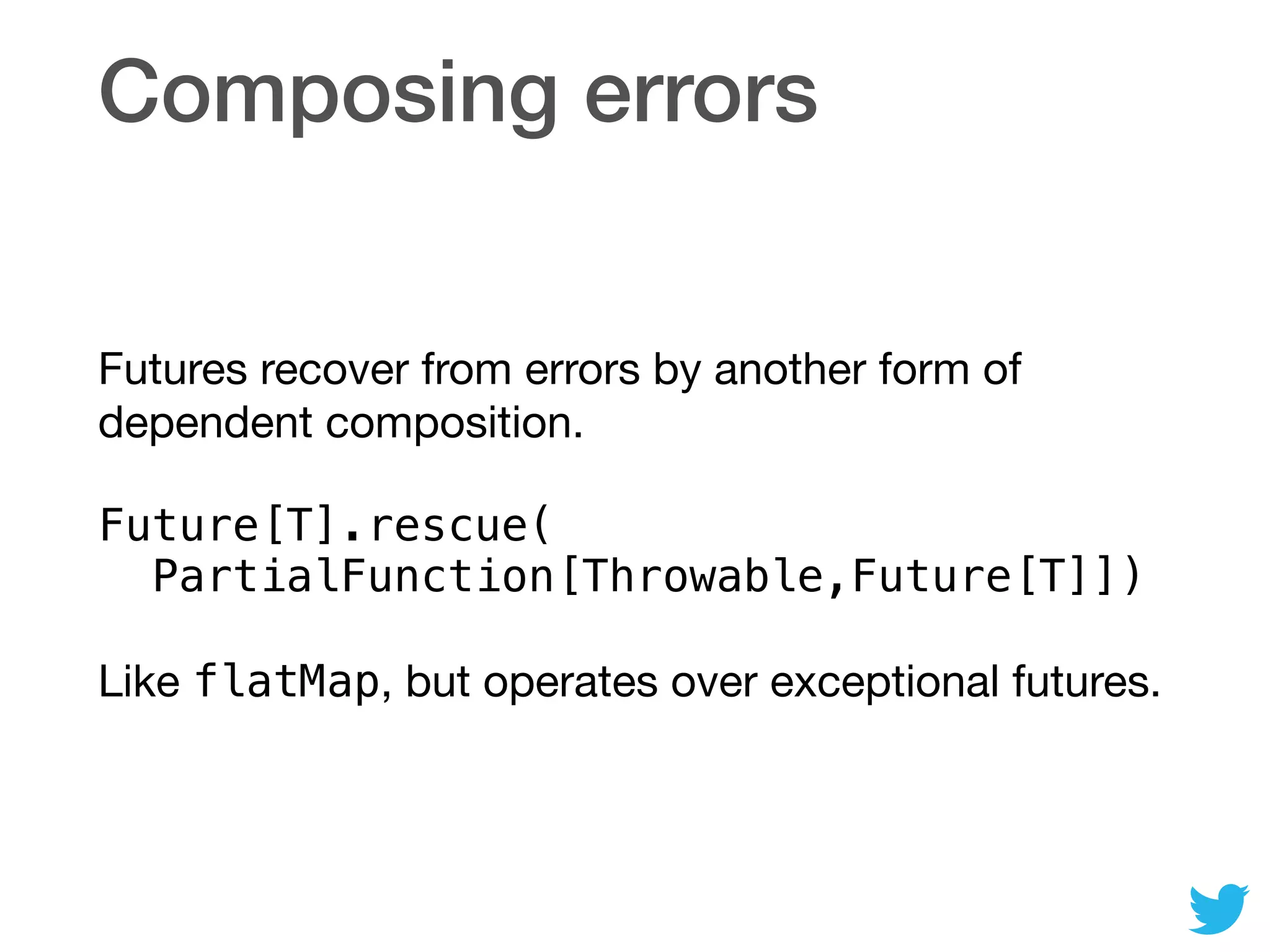 Composing errors
Futures recover from errors by another form of
dependent composition.

Future[T].rescue( 
PartialFunction[Throwable,Future[T]])
Like flatMap, but operates over exceptional futures.
 
