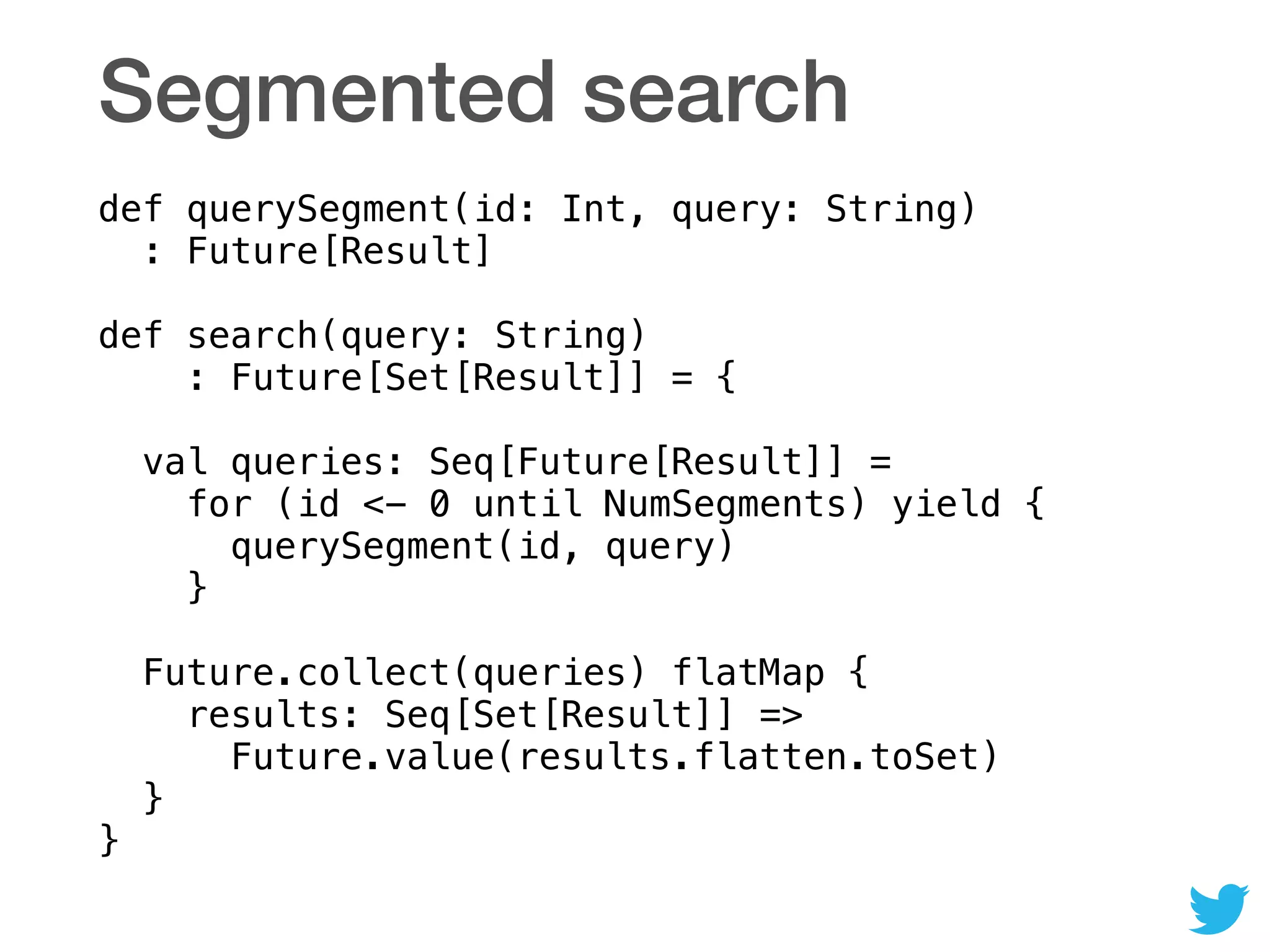 Segmented search
def querySegment(id: Int, query: String) 
: Future[Result] 
 
def search(query: String) 
: Future[Set[Result]] = { 
 
val queries: Seq[Future[Result]] =  
for (id <- 0 until NumSegments) yield { 
querySegment(id, query) 
} 
 
Future.collect(queries) flatMap { 
results: Seq[Set[Result]] => 
Future.value(results.flatten.toSet) 
} 
}
 