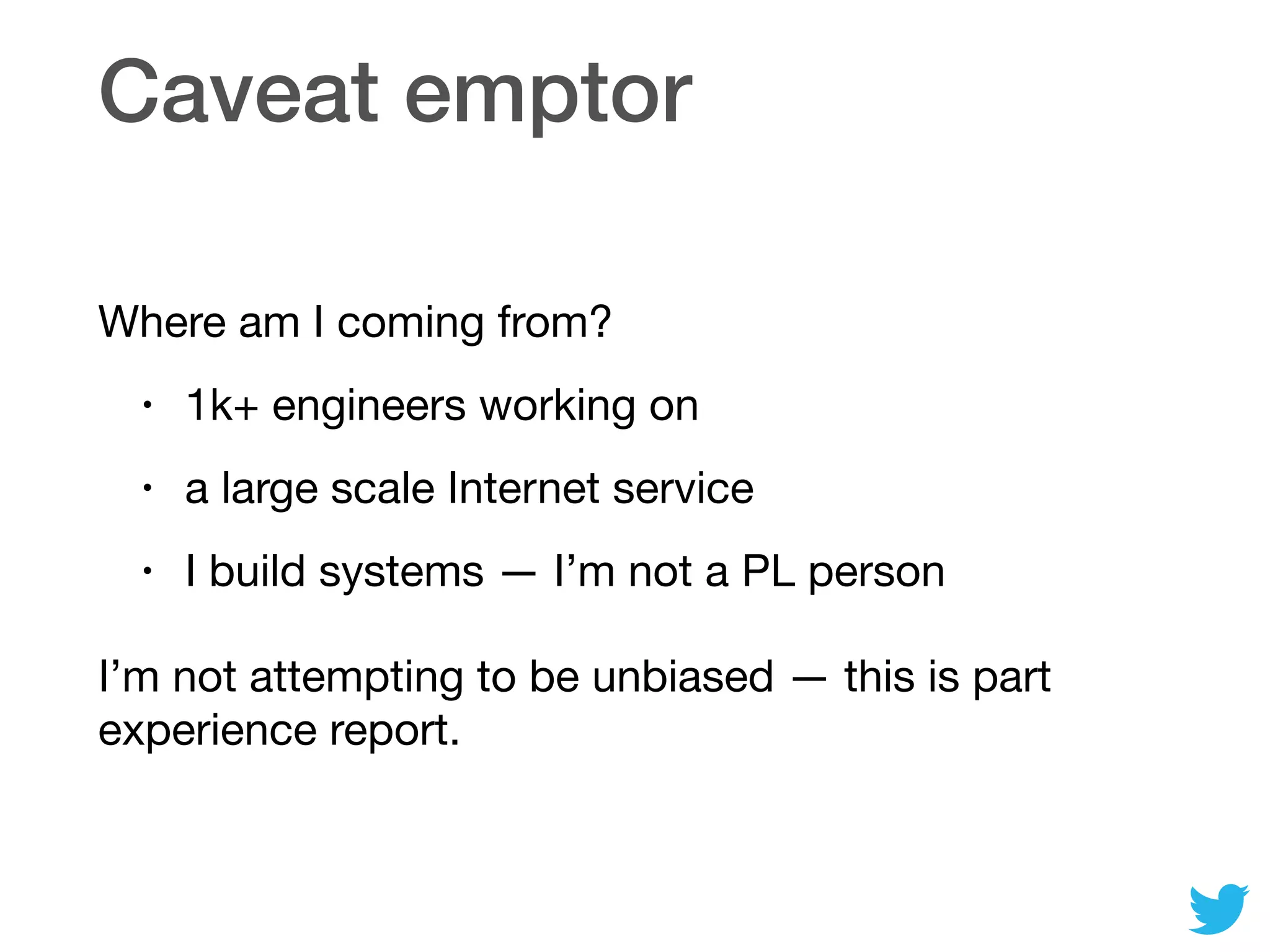Caveat emptor
Where am I coming from?

• 1k+ engineers working on

• a large scale Internet service

• I build systems — I’m not a PL person

I’m not attempting to be unbiased — this is part
experience report.
 