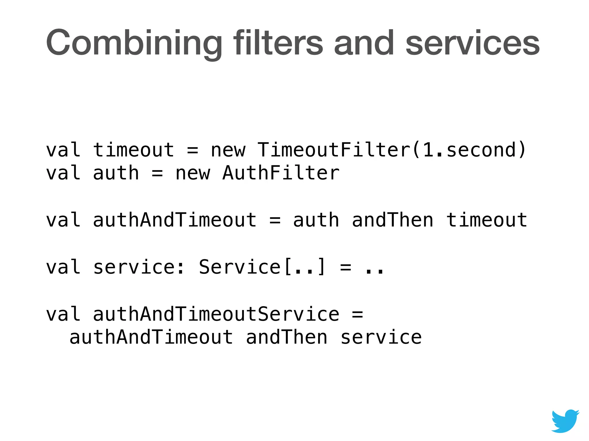 Combining ﬁlters and services
val timeout = new TimeoutFilter(1.second) 
val auth = new AuthFilter
val authAndTimeout = auth andThen timeout
val service: Service[..] = ..
val authAndTimeoutService = 
authAndTimeout andThen service
 