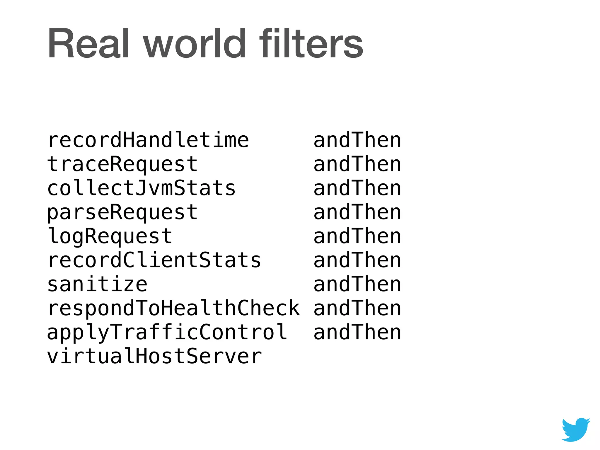 Real world ﬁlters
recordHandletime andThen 
traceRequest andThen 
collectJvmStats andThen 
parseRequest andThen 
logRequest andThen 
recordClientStats andThen 
sanitize andThen 
respondToHealthCheck andThen 
applyTrafficControl andThen 
virtualHostServer
 