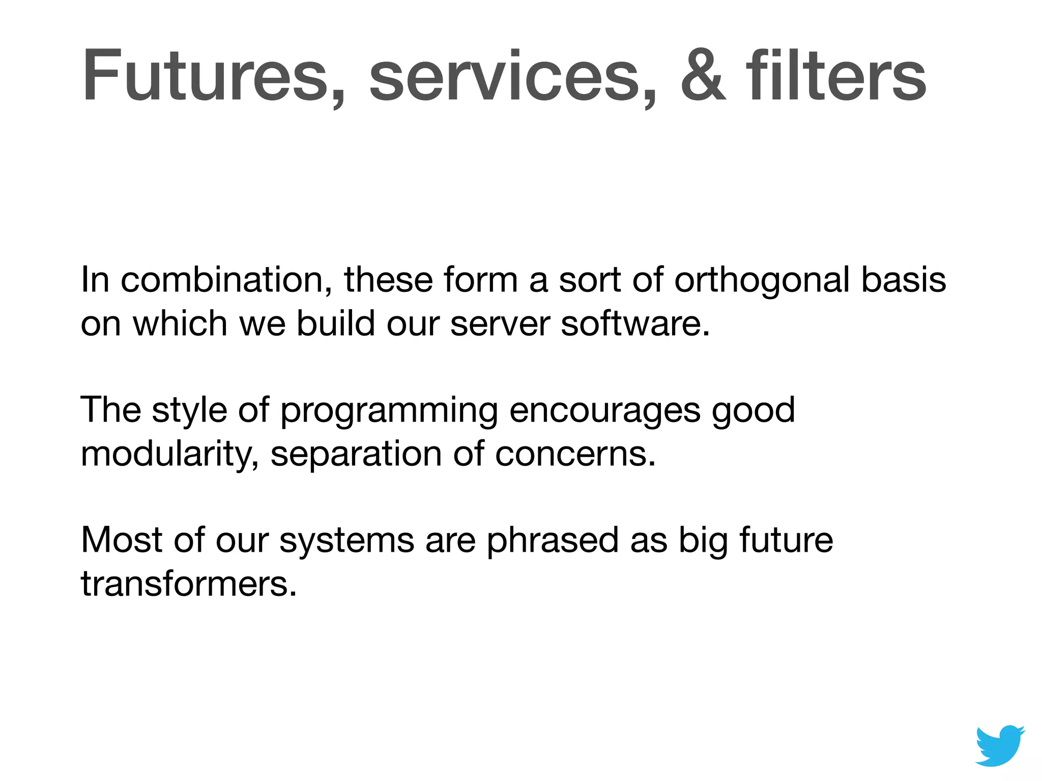 Futures, services, & ﬁlters
In combination, these form a sort of orthogonal basis
on which we build our server software.

The style of programming encourages good
modularity, separation of concerns.

Most of our systems are phrased as big future
transformers.
 