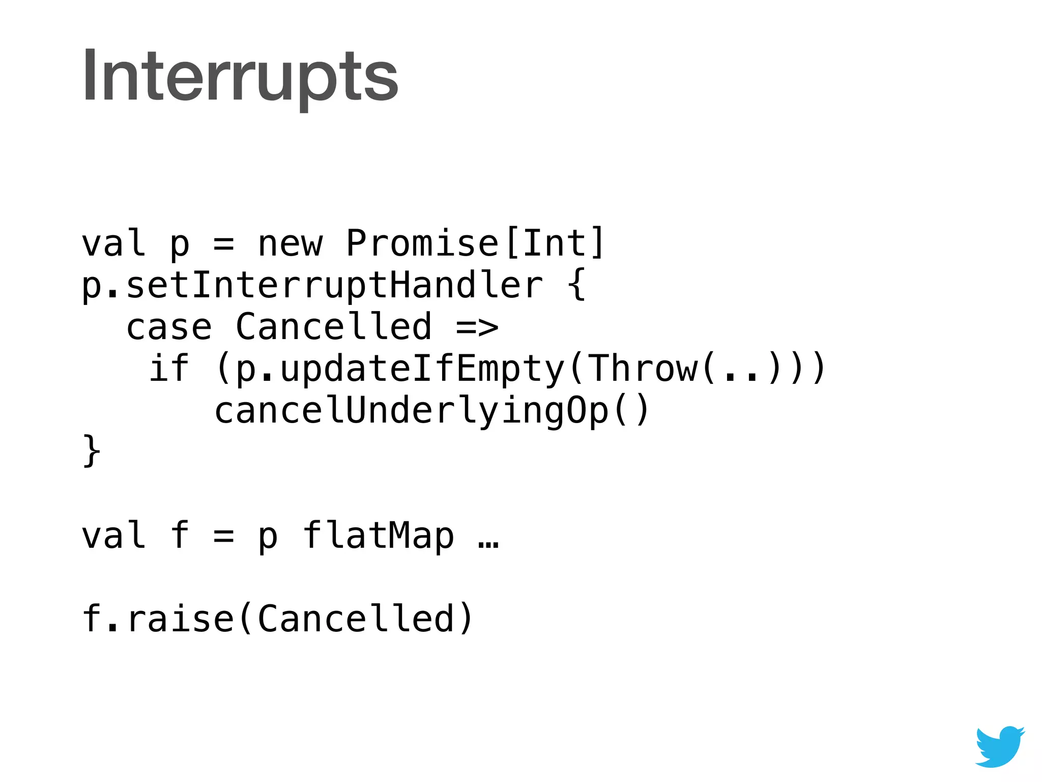 Interrupts
val p = new Promise[Int] 
p.setInterruptHandler { 
case Cancelled => 
if (p.updateIfEmpty(Throw(..))) 
cancelUnderlyingOp() 
} 
 
val f = p flatMap … 
 
f.raise(Cancelled)
 