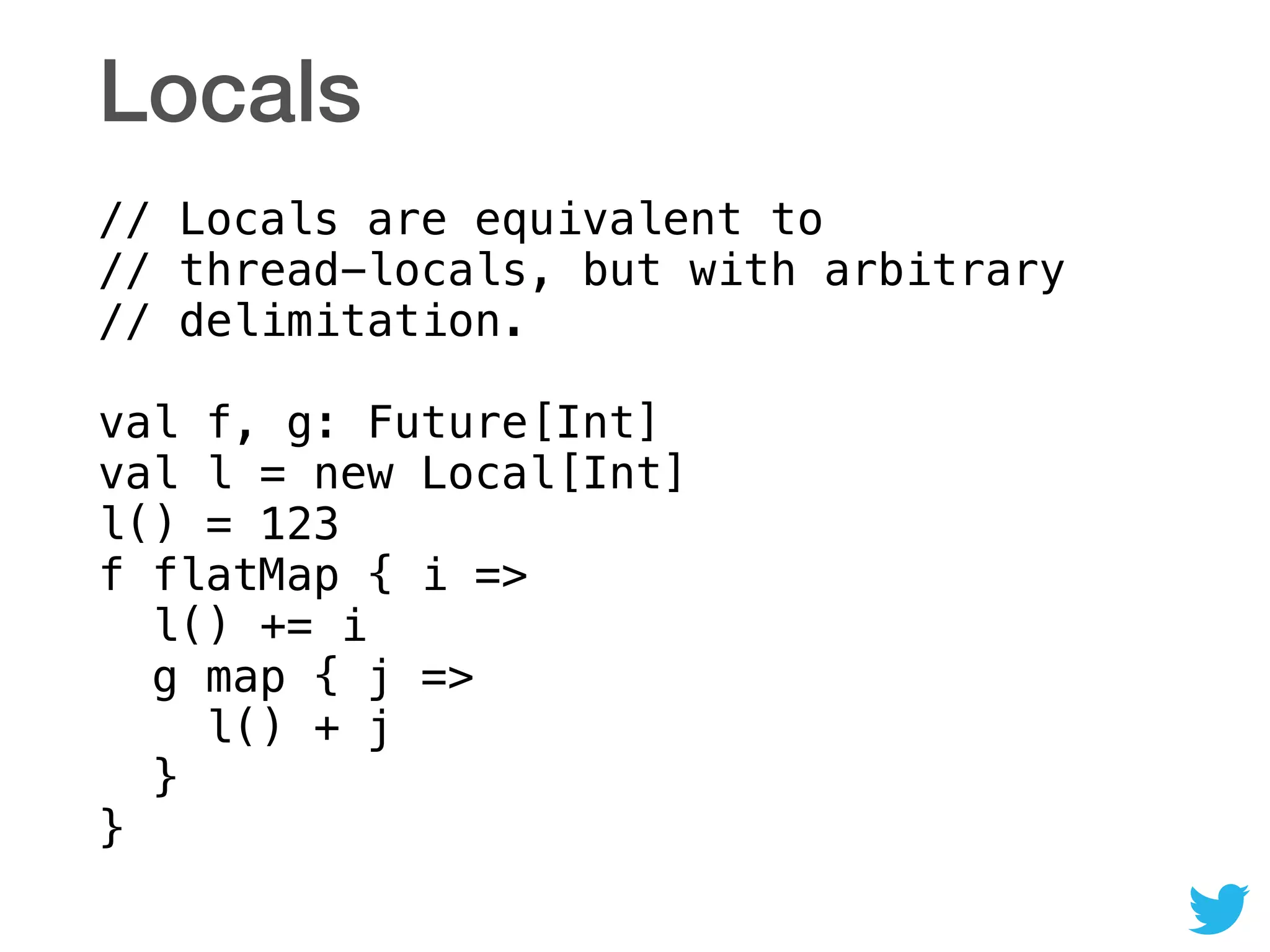 Locals
// Locals are equivalent to  
// thread-locals, but with arbitrary 
// delimitation. 
 
val f, g: Future[Int] 
val l = new Local[Int] 
l() = 123 
f flatMap { i => 
l() += i 
g map { j => 
l() + j 
} 
}
 