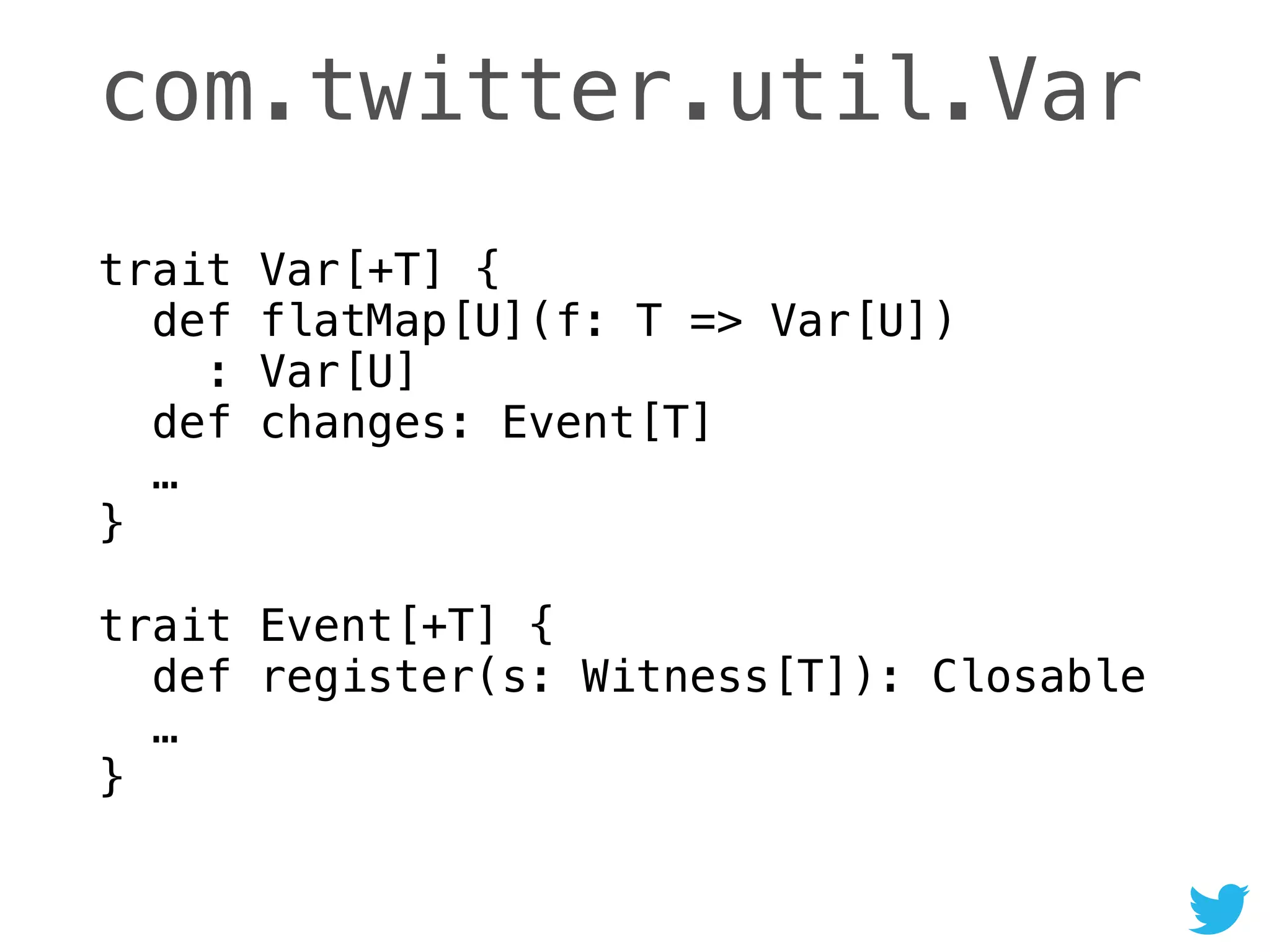com.twitter.util.Var
trait Var[+T] { 
def flatMap[U](f: T => Var[U]) 
: Var[U] 
def changes: Event[T] 
… 
} 
 
trait Event[+T] { 
def register(s: Witness[T]): Closable 
… 
}
 