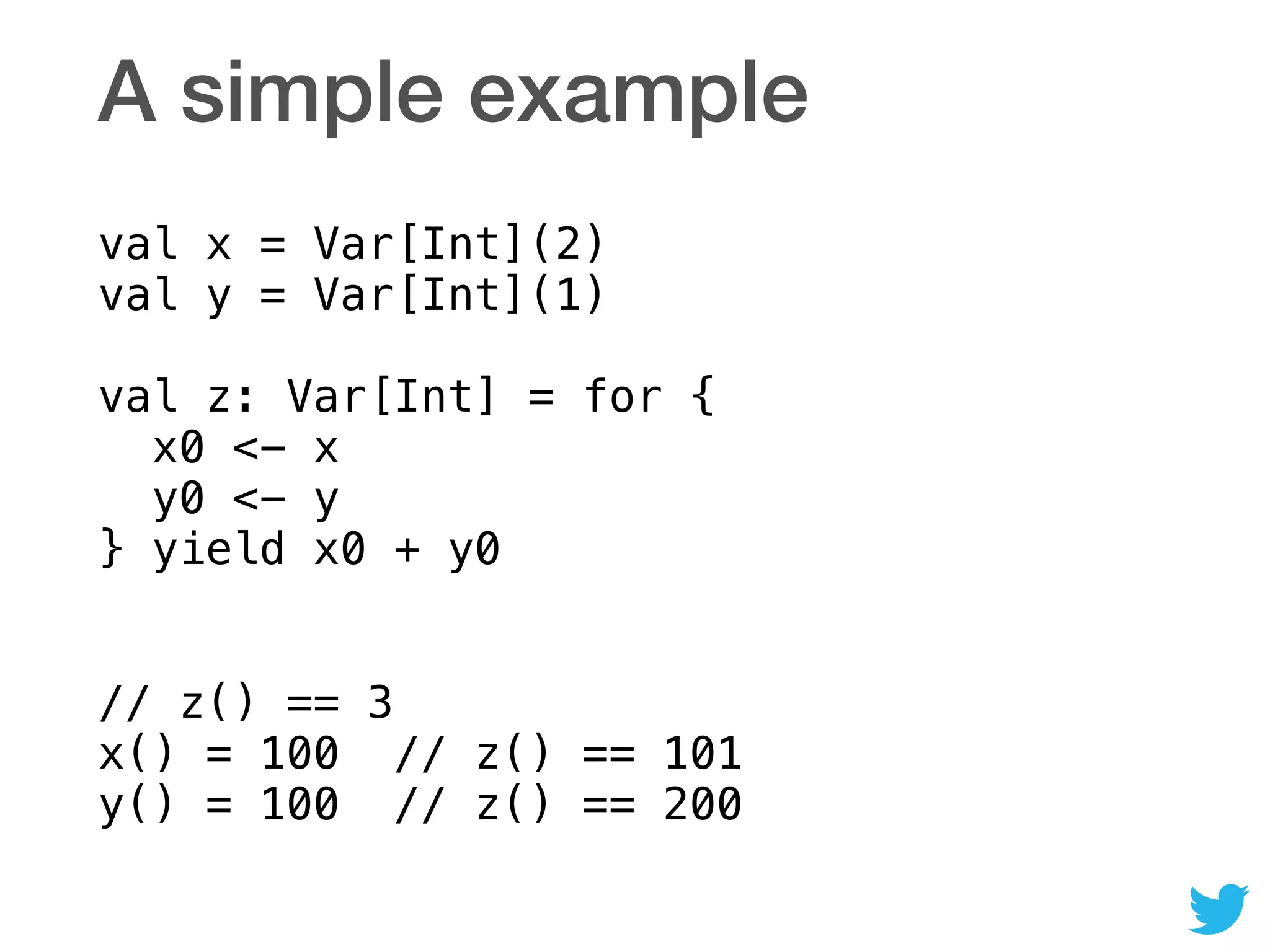 A simple example
val x = Var[Int](2) 
val y = Var[Int](1) 
 
val z: Var[Int] = for { 
x0 <- x 
y0 <- y 
} yield x0 + y0 
// z() == 3 
x() = 100 // z() == 101  
y() = 100 // z() == 200
 