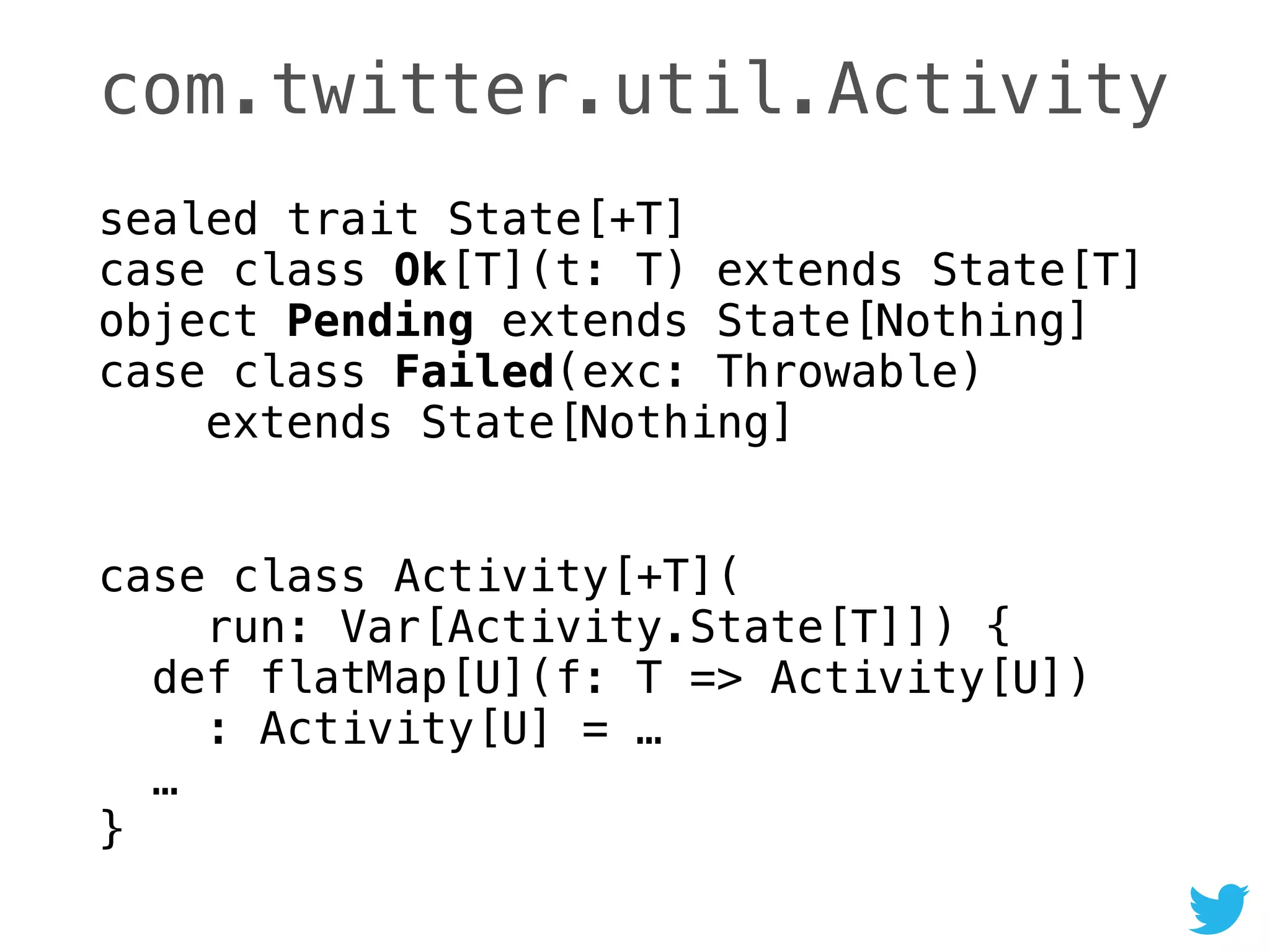 com.twitter.util.Activity
sealed trait State[+T] 
case class Ok[T](t: T) extends State[T] 
object Pending extends State[Nothing] 
case class Failed(exc: Throwable) 
extends State[Nothing]
 
case class Activity[+T]( 
run: Var[Activity.State[T]]) { 
def flatMap[U](f: T => Activity[U]) 
: Activity[U] = … 
… 
}
 