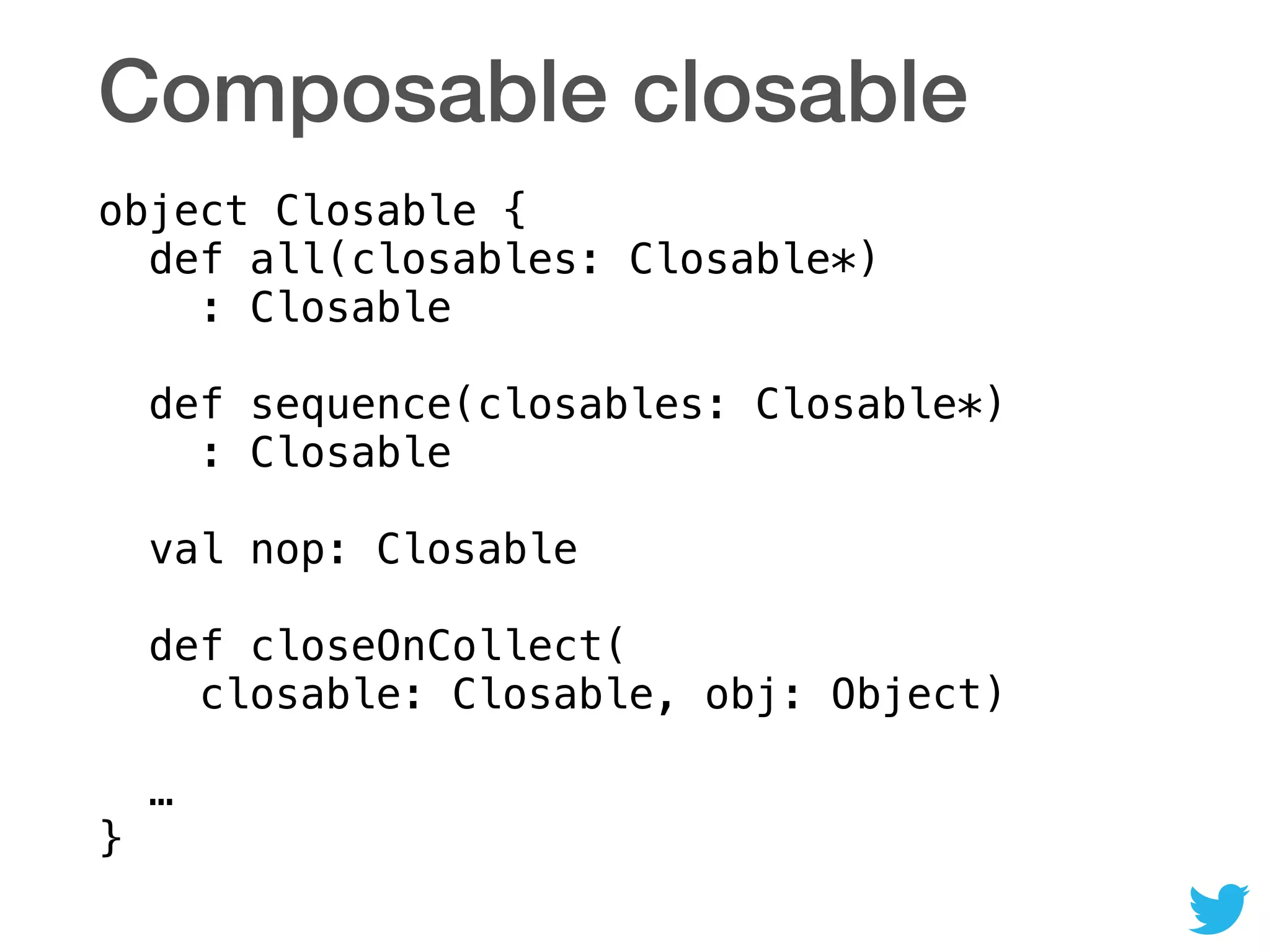 Composable closable
object Closable { 
def all(closables: Closable*) 
: Closable 
 
def sequence(closables: Closable*) 
: Closable 
 
val nop: Closable 
 
def closeOnCollect( 
closable: Closable, obj: Object) 
 
… 
}
 