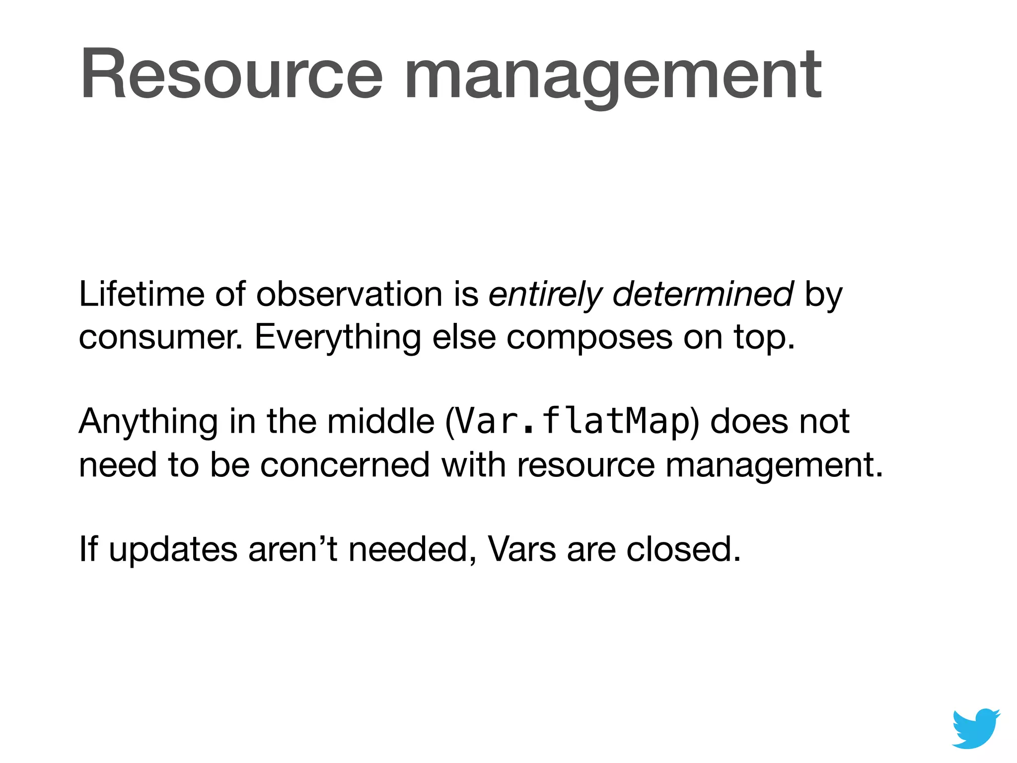 Resource management
Lifetime of observation is entirely determined by
consumer. Everything else composes on top.

Anything in the middle (Var.flatMap) does not
need to be concerned with resource management.

If updates aren’t needed, Vars are closed.
 