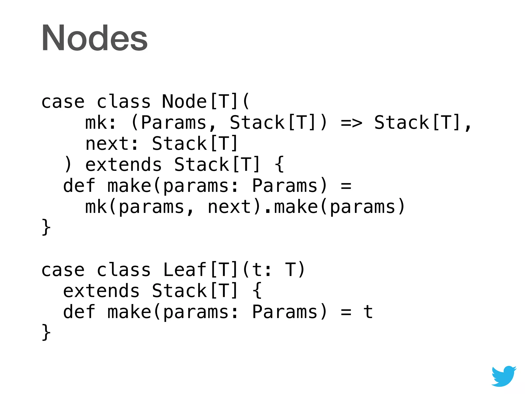 Nodes
case class Node[T]( 
mk: (Params, Stack[T]) => Stack[T], 
next: Stack[T] 
) extends Stack[T] { 
def make(params: Params) =  
mk(params, next).make(params) 
} 
 
case class Leaf[T](t: T) 
extends Stack[T] { 
def make(params: Params) = t 
}
 