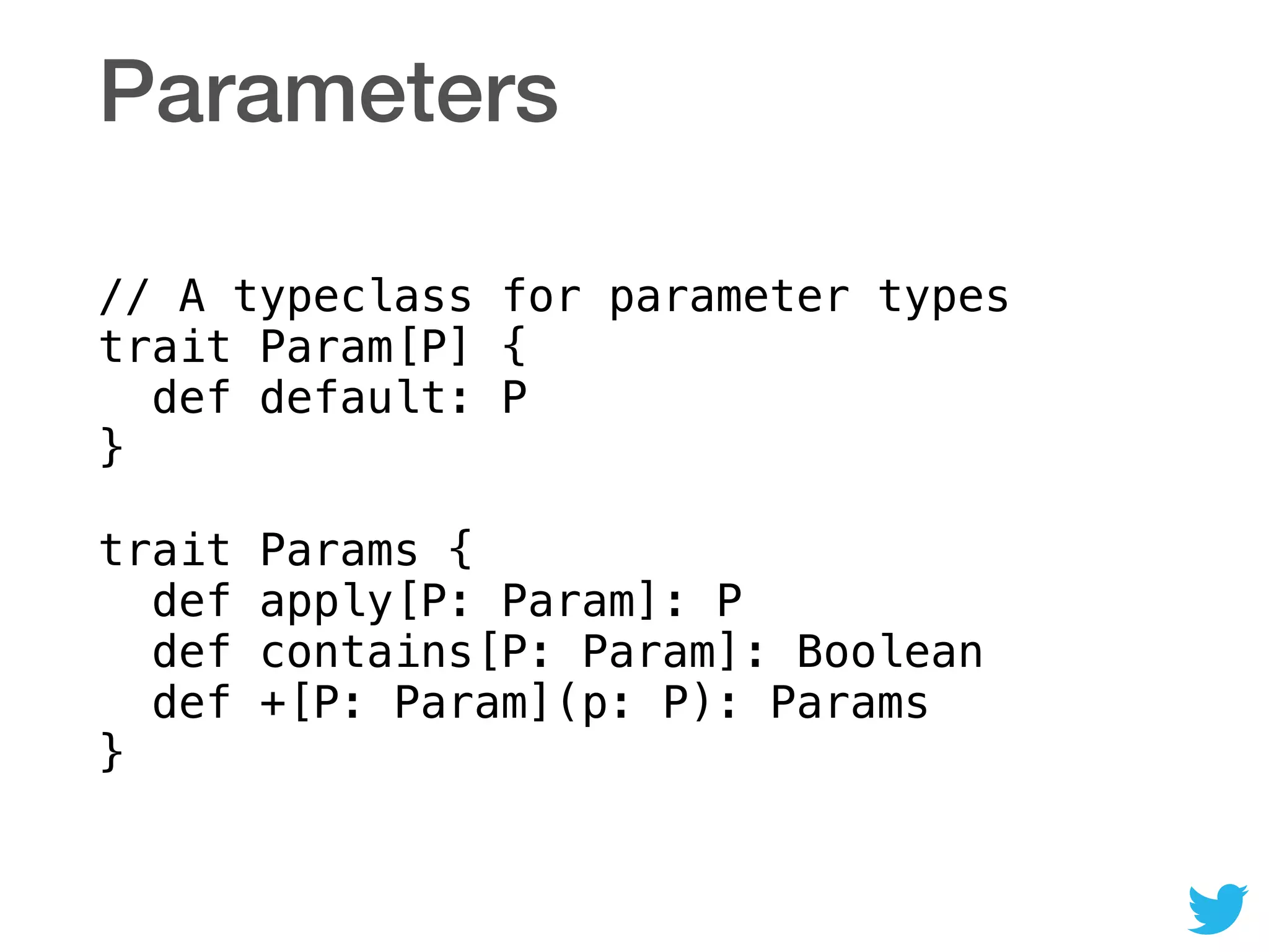 Parameters
// A typeclass for parameter types 
trait Param[P] { 
def default: P 
} 
 
trait Params { 
def apply[P: Param]: P 
def contains[P: Param]: Boolean 
def +[P: Param](p: P): Params 
}
 
