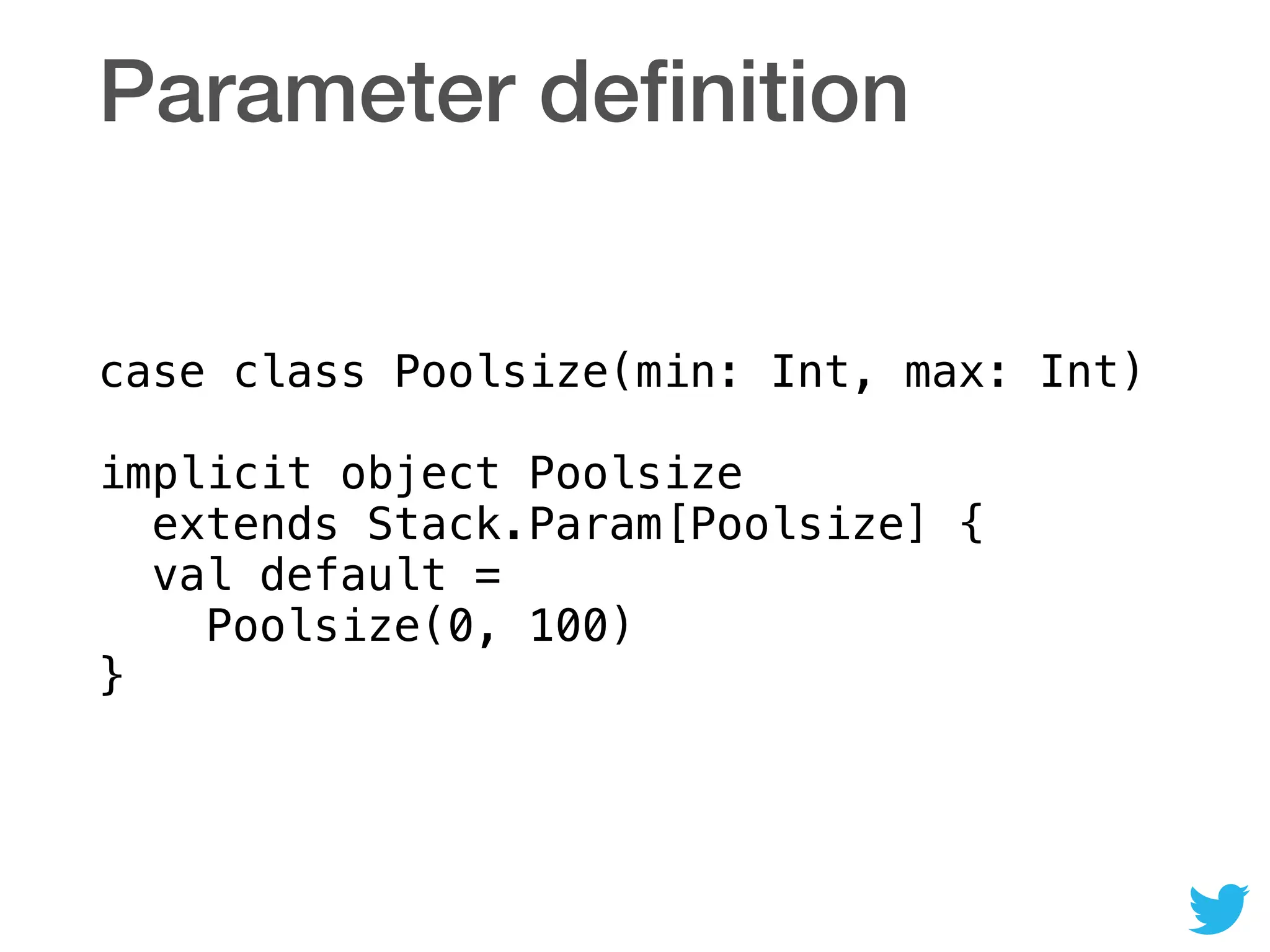 Parameter deﬁnition
case class Poolsize(min: Int, max: Int) 
 
implicit object Poolsize 
extends Stack.Param[Poolsize] { 
val default = 
Poolsize(0, 100) 
}
 