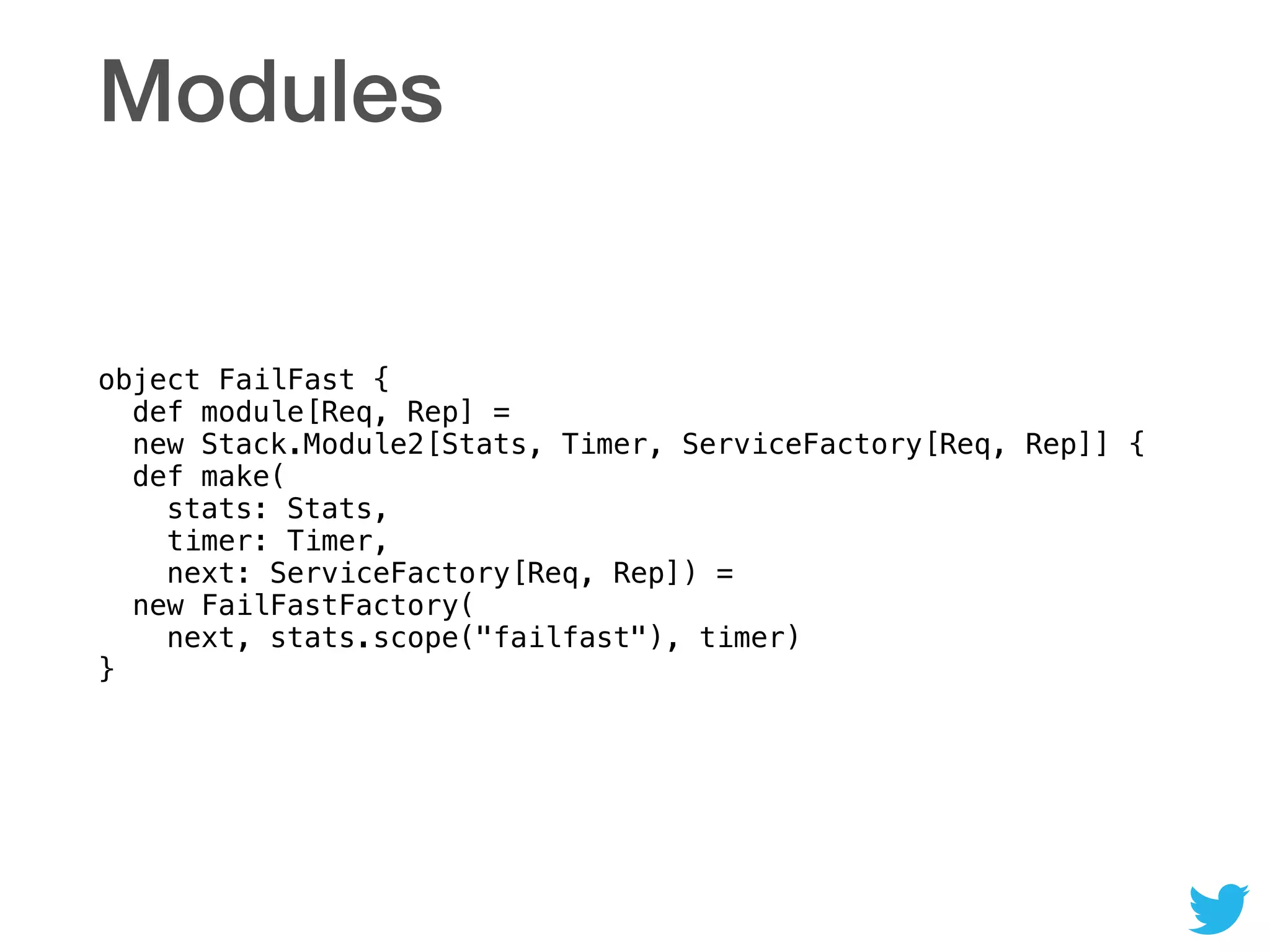 Modules
object FailFast { 
def module[Req, Rep] = 
new Stack.Module2[Stats, Timer, ServiceFactory[Req, Rep]] { 
def make( 
stats: Stats,  
timer: Timer,  
next: ServiceFactory[Req, Rep]) = 
new FailFastFactory( 
next, stats.scope("failfast"), timer) 
}
 
