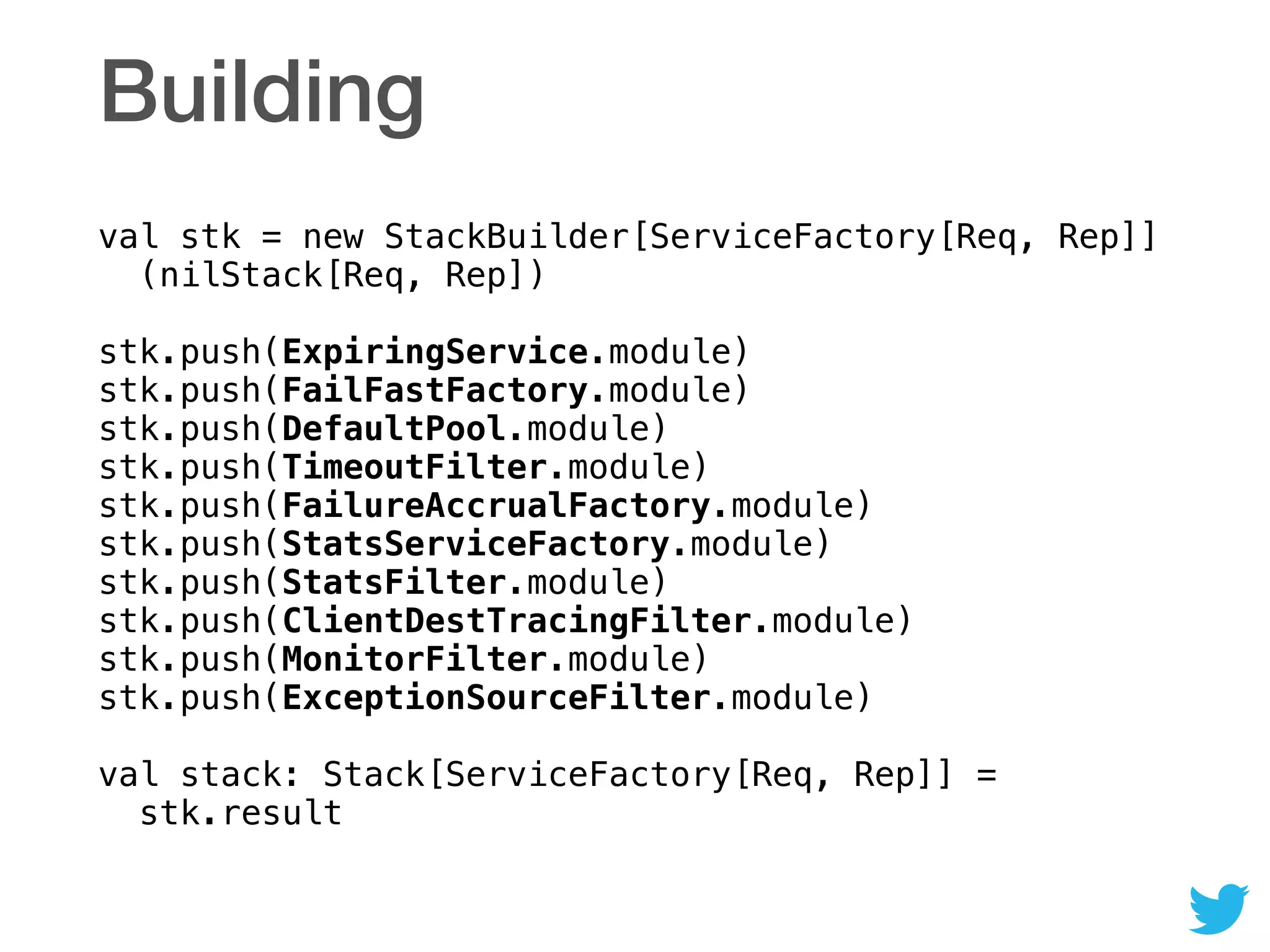 Building
val stk = new StackBuilder[ServiceFactory[Req, Rep]] 
(nilStack[Req, Rep]) 
 
stk.push(ExpiringService.module) 
stk.push(FailFastFactory.module) 
stk.push(DefaultPool.module) 
stk.push(TimeoutFilter.module) 
stk.push(FailureAccrualFactory.module) 
stk.push(StatsServiceFactory.module) 
stk.push(StatsFilter.module) 
stk.push(ClientDestTracingFilter.module) 
stk.push(MonitorFilter.module) 
stk.push(ExceptionSourceFilter.module) 
 
val stack: Stack[ServiceFactory[Req, Rep]] = 
stk.result
 