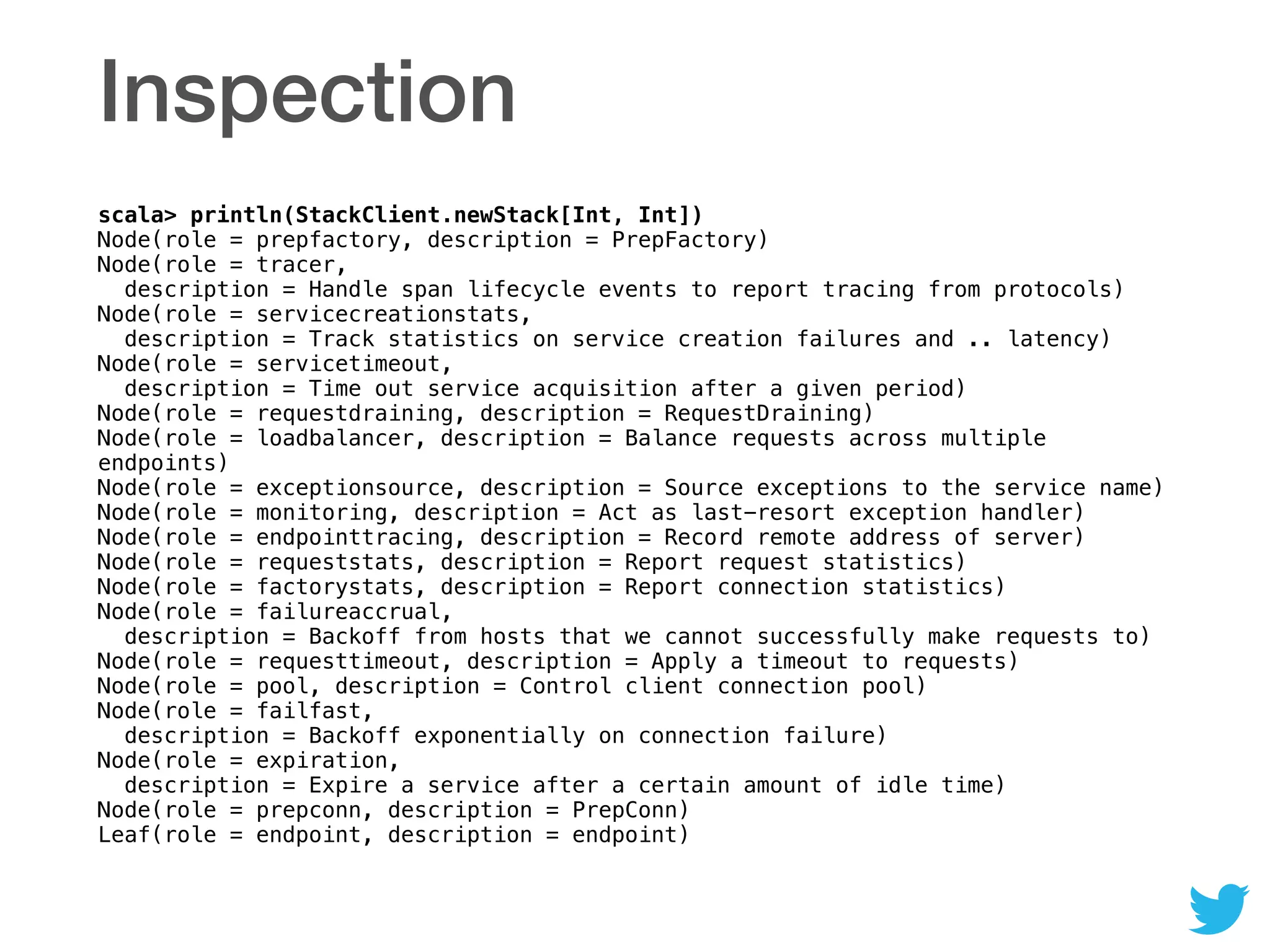 Inspection
scala> println(StackClient.newStack[Int, Int]) 
Node(role = prepfactory, description = PrepFactory) 
Node(role = tracer,  
description = Handle span lifecycle events to report tracing from protocols) 
Node(role = servicecreationstats,  
description = Track statistics on service creation failures and .. latency) 
Node(role = servicetimeout,  
description = Time out service acquisition after a given period) 
Node(role = requestdraining, description = RequestDraining) 
Node(role = loadbalancer, description = Balance requests across multiple
endpoints) 
Node(role = exceptionsource, description = Source exceptions to the service name) 
Node(role = monitoring, description = Act as last-resort exception handler) 
Node(role = endpointtracing, description = Record remote address of server) 
Node(role = requeststats, description = Report request statistics) 
Node(role = factorystats, description = Report connection statistics) 
Node(role = failureaccrual,  
description = Backoff from hosts that we cannot successfully make requests to) 
Node(role = requesttimeout, description = Apply a timeout to requests) 
Node(role = pool, description = Control client connection pool) 
Node(role = failfast,  
description = Backoff exponentially on connection failure) 
Node(role = expiration,  
description = Expire a service after a certain amount of idle time) 
Node(role = prepconn, description = PrepConn) 
Leaf(role = endpoint, description = endpoint)
 